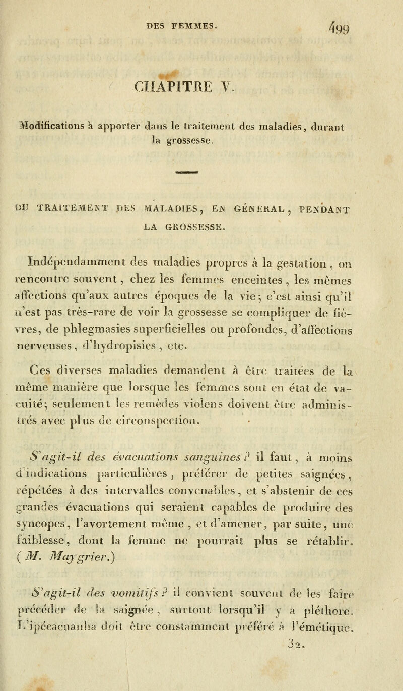 CHAPITRE Y. 499 Modifications à apporter dans le traitement des maladies, durant la grossesse. DU TRAITEMENT :DES MALADIES, EN GENERAL , PENDANT LA GROSSESSE. Indépendamment des maladies propres à la gestation, on rencontre souvent, chez les femmes enceintes , les mêmes affections qu'aux autres époques de la vie-, c'est ainsi qu'il n'est pas très-rare de voir la grossesse se compliquer de fiè- vres, de phlegmasies superficielles ou profondes, d'affections nerveuses, d'îiydropisies , etc. Ces diverses maladies demandent à être traitées de la même manière que lorsque les femmes sont en état de va- cuité-, seulement les remèdes violens doivent être adminis- trés avec plus de circonspection. S agit-il des és^aciiations sanguines? il faut, à moins d indications particulières^ préférer de petites saignées, répétées à des intervalles convenables, et s'aÎ3stenir de ces grandes évacuations qui seraient capables de produire des syncopes., l'avortement même , et d'amener^ par suite, une faiblesse, dont la femme ne pourrait plus se rétablir, ( M. Majgrier.) S'agit-il des 'vomitifs? il convient souvent de les faire précéder de Sa saignée , surtout lorsqu'il y a pléthore, L'ipécacuanha doit être constamment préféré à î'émétique. 32.