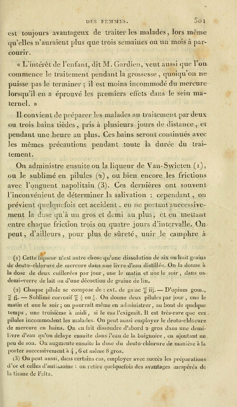 est toujours avantageux de traiter les malades, lors tneme (fu'elles n'auraient plus que trois semaines ou un mois à par- courir. « L'inlérct de l'enfant, dit M. Gardien, veut aussi que Ton commence le traitement pendant la grossesse , quoiqu'on ne puisse pas le terminer • il est moins incommodé du mercure lorsqu'il en a éprouvé les premiers effets dans le sein ma- ternel. )) Il convient de préparer les malades au traitemeut par deux ou trois bains tièdes, pris à plusieurs jours de distance, et pendant une îieure au plus. Ces bains seront continués avec les mêmes précautions pendant toute la durée du trai- tement, On administre ensuite ou la liqueur de Van-Swielen (i), ou le sublimé en pilules (2) , ou bien encore les frictions avec l'onguent napolitain (3). Ces dernières ont souvent l'inconvénient de déterminer la salivation : cependant, on prévient quelquefois cet accident . en ne portant successive- ment la dose qu'à un gros et demi au plus, et en melîant entre chaque friction trois ou quatre jours d'intervalle. On peut, d'ailleurs, pour plus de sûreté, unir le camphre à (i) Cette {iqneur n^st autre clioso qu'une dissolution de six ou huit grains de deuto-chlorure de mercure dans uue livre d'eau distillée. On la donne à la dose de deux cuillerées par jour, une le matin et une le soir, dans un demi-verre de lait ou d'une décoction de graine de lin. (2) Chaque pilule se compose de : ext. de gaiac g iij. — D'opium gom., '^ fi. — Sublimé conosif g i ou ^. On donne deux pilules par jour , une le matin et une le soir 5 on pourrait même en aduiinistrer, au bout de quelque temps , une troisième à midi, si le cas l'exigeait. Il est tiès-rare que ces pilules incommodent les malades. On peut aussi employer le deuto-chlorure de mercure en bains. On en fait dissoudre d'abord 2-gros dans une demi- livre d'eau qu'on délaye ensuite dans l'eau de la baignoire , en ajoutant un peu de son. On augmente ensuite la dose du deuto-chlorure de manière à ia porter successivement à 4 , 6 et même 8 gros. (3) On peut aussi, dans certains cas, employer avec succès les préparations d'oi- et celles d'autiuioine : on retire quelquefois des avantages inespérés de la tisane de Feitz.