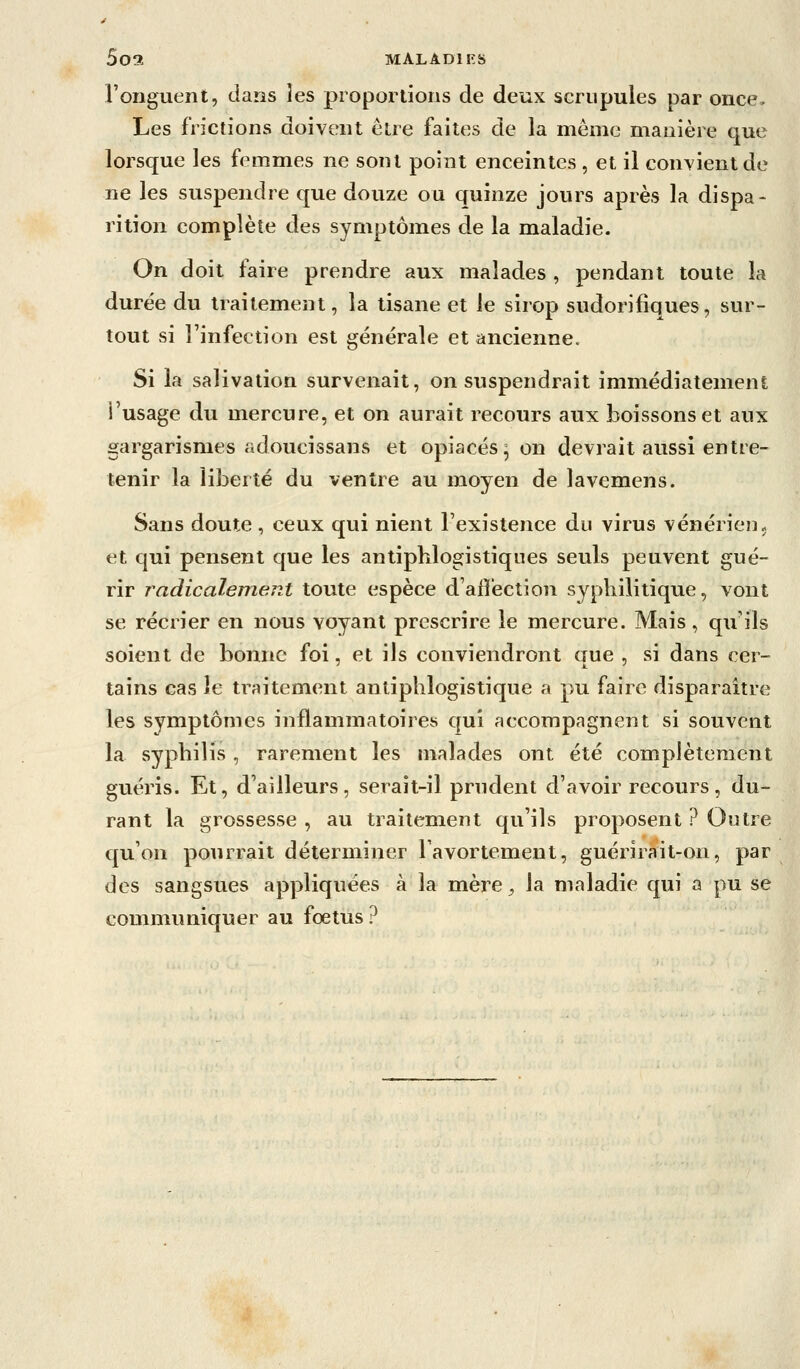 5o3 MALADIFS l'onguent, dans les proportions de deux scrupules par once- Les frictions doivent être faites de la même manière que lorsque les femmes ne sont point enceintes , et il convient de ne les suspendre que douze ou quinze jours après la dispa- rition complète des symptômes de la maladie. On doit faire prendre aux malades , pendant toute la durée du traitement, la tisane et le sirop sudorifiques, sur- tout si l'infection est générale et ancienne. Si la salivation survenait, on suspendrait immédiatement i'usage du mercure, et on aurait recours aux boissons et aux gargarismes adoucissans et opiacés^ on devrait aussi entre- tenir la liberté du ventre au moyen de lavemens. Sans doute , ceux qui nient l'existence du virus vénérien j et qui pensent que les antipblogistiqiies seuls peuvent gué- rir Tadicalement toute espèce d'affection syphilitique, vont se récrier en nous voyant prescrire le mercure. Mais, qu'ils soient de bonne foi, et ils conviendront que , si dans cer- tains cas le traitement antiplilogistique a pu faire disparaître les symptômes inflammatoires qui accompagnent si souvent la syphilis , rarement les malades ont été complètement guéris. Et, d'ailleurs, serait-il prudent d'avoir recours, du- rant la grossesse , au traitement qu'ils proposent ? Outre qu'on pourrait déterminer Tavortement, guérirait-on, par des sangsues appliquées à la mère, la maladie qui a pu se communiquer au foetus ?