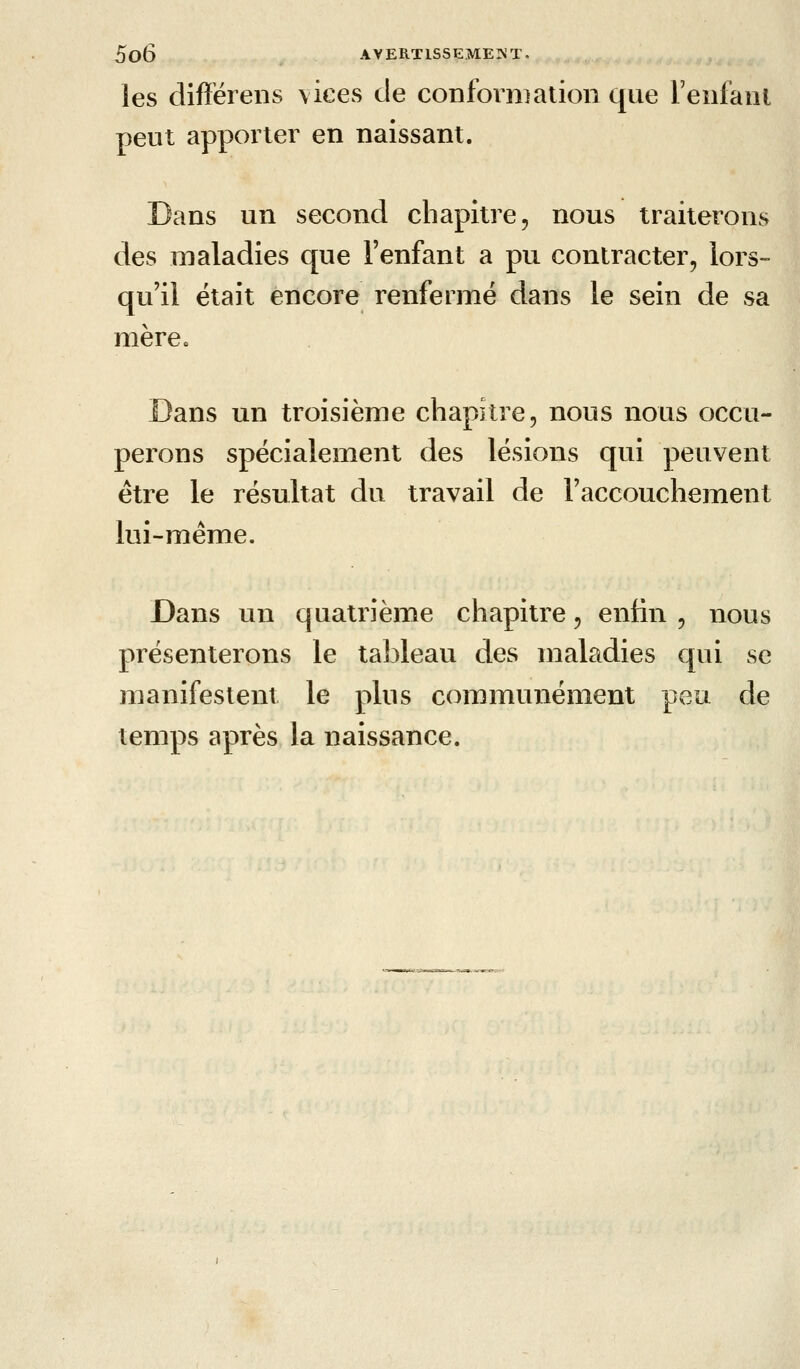 les difiérens \ices de conforniaiion que reiil'aiii peut apporter en naissant. Dans un second chapitre, nous traiterons des maladies que l'enfant a pu contracter, lors- qu'il était encore renfermé dans le sein de sa mère. Dans un troisième chapitre, nous nous occu- perons spécialement des lésions qtii peuvent être le résultat du travail de l'accouchement lui-même. Dans un quatrième chapitre, enfin , nous présenterons le tableau des maladies qui se manifestent le plus commtmément peu de temps après la naissance.