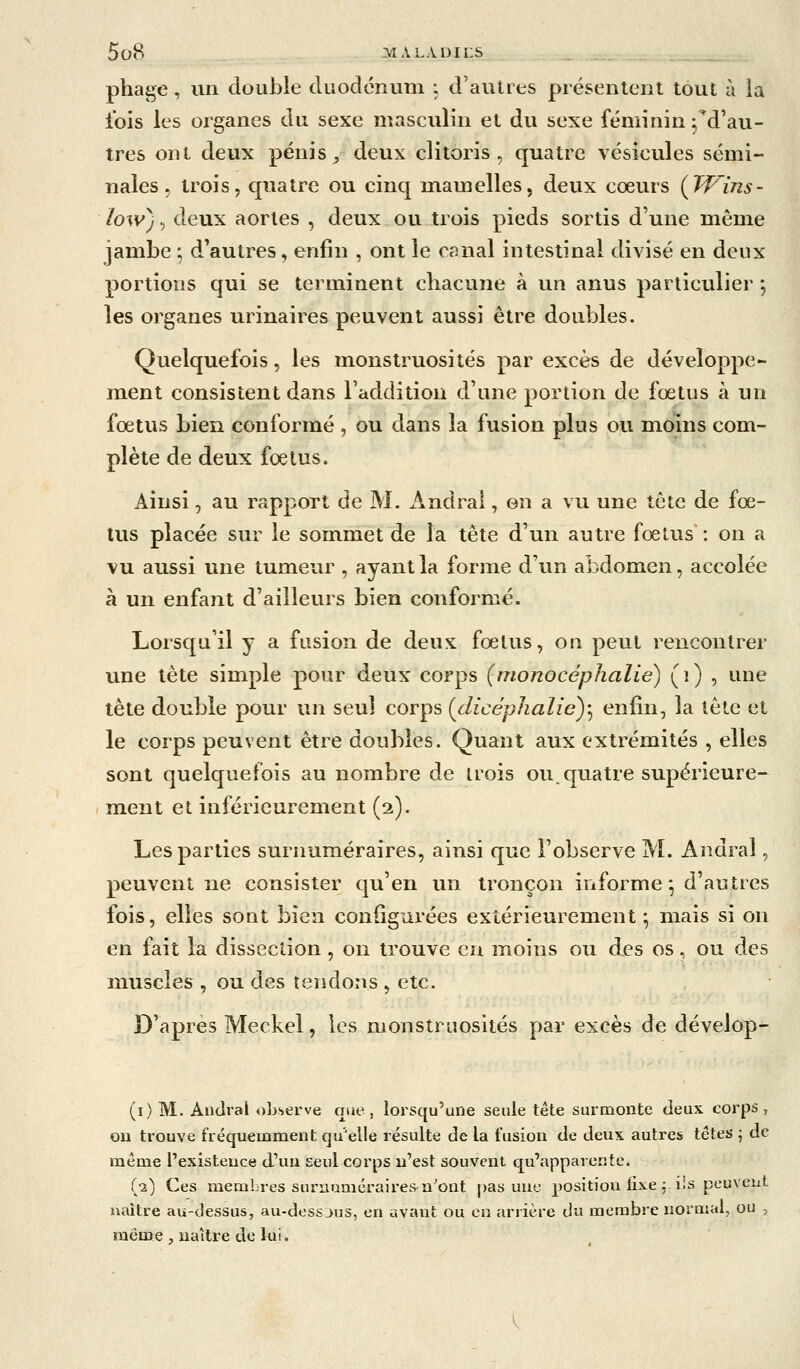phage, vin double duodénum ; d'autres présentent tout à la fois les organes du sexe masculin et du sexe féminin Td'au- tres ont deux pénis, deux clitoris, quatre vésicules sémi- nales, trois, quatre ou cinq mamelles, deux cœurs (Tf^ins- iow) 5 deux aortes , deux ou trois pieds sortis d'une même jambe ; d'autres, enfin , ont le canal intestinal divisé en deux portions qui se terminent chacune à un anus particulier ; les organes urinaires peuvent aussi être doubles. Quelquefois, les monstruosités par excès de développe- ment consistent dans l'addition d'une portion de fœtus à un fœtus bien conformé , ou dans la fusion plus ou moins com- plète de deux fœtus. Ainsi, au rapport de M. Andral, en a vu une tête de fœ- tus placée sur le sommet de la tête d'un autre fœtus : on a vu aussi une tumeur , ayant la forme d'un abdomen, accolée à un enfant d'ailleurs bien conformé. Lorsqu'il y a fusion de deux fœtus, on peut rencontrer une tête simple pour deux corps (monocéphalie) (i) , une tête double pour un seul corps {clicéphalic)-^ enfin, la tête et le corps peuvent être doubles. Quant aux extrémités , elles sont quelquefois au nombre de trois ou. quatre supérieure- ment et inférieurement (2). Les parties surnuméraires, ainsi que l'observe M. Andral, peuvent ne consister qu'en un tronçon informe ^ d'autres fois, elles sont bien configurées extérieurement ^ mais si on en fait la dissection, on trouve en moins ou des os, ou des muscles , ou des tendons , etc. D'après Meckel, les monstruosités par excès de dévelop- (i) M. Andral observe que, lorsqu'une seule tête surmonte deux corps, ou trouve fréquemment qu'elle résulte de la fusion de deux autres têtes j de même l'existence d'un seul corps n'est souvent qu'apparente. (•2) Ces membres surnuméraires-a^ont pas une position iixe ; ils peuvent naître au-dessus, au-dess jus, en avant ou en arrière du membre normal, ou , même , naître de lui.