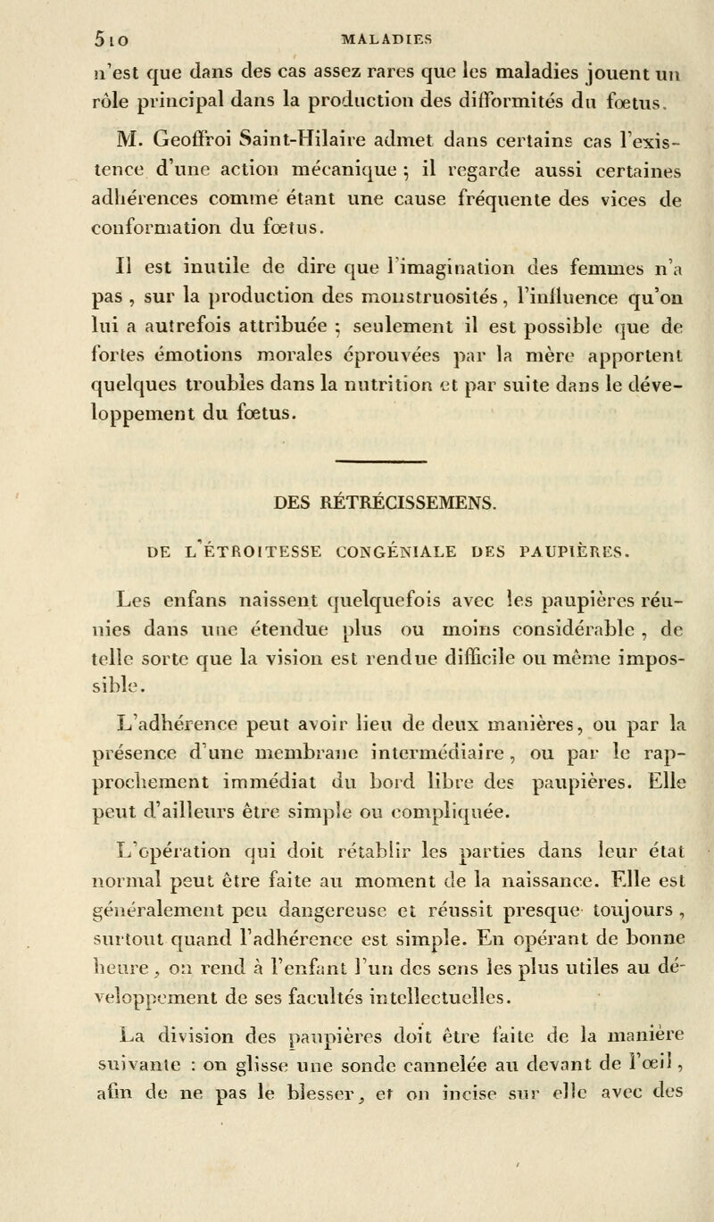 n'est que dans des cas assez rares que les maladies jouent un rôle principal dans la production des difformités du foetus. M. Geoffroi Saint-Hilaire admet dans certains cas l'exis- tence d'une action mécanique *, il regarde aussi certaines adhérences comme étant une cause fréquente des vices de conformation du fœtus. Il est inutile de dire que l'imagination des femmes n'a pas , sur la production des monstruosités, l'influence qu'on lui a autrefois attribuée ; seulement il est possible que de fortes émotions morales éprouvées par la mère apportent quelques troubles dans la nutrition et par suite dans le déve- loppement du fœtus. DES RETRECISSEMENS. DE l'étroitesse congéniale des paupières. Les enfans naissent quelquefois avec les paupières réu- nies dans une étendue plus ou moins considérable , de telle sorte que la vision est rendue difficile ou même impos- sible. L'adhérence peut avoir lieu de deux manières, ou par la présence d'une membrane intermédiaire, ou par le rap- prochement immédiat du bord libre des paupières. Elle peut d'ailleurs être simple ou compliquée. L'opération qui doit rétablir les parties dans leur état normal peut être faite au moment de la naissance. Elle est généralement peu dangereuse et réussit presque tou^jours , surtout quand l'adhérence est simple. En opérant de bonne heure ;, on rend à l'enfant l'un des sens les plus utiles au dé- veloppement de ses facultés intellectuelles. La division des paupières doit être faite de la manière suivante : on glisse une sonde cannelée au devant de Fœil, afin de ne pas le blesser _, et on incise sur elle avec des