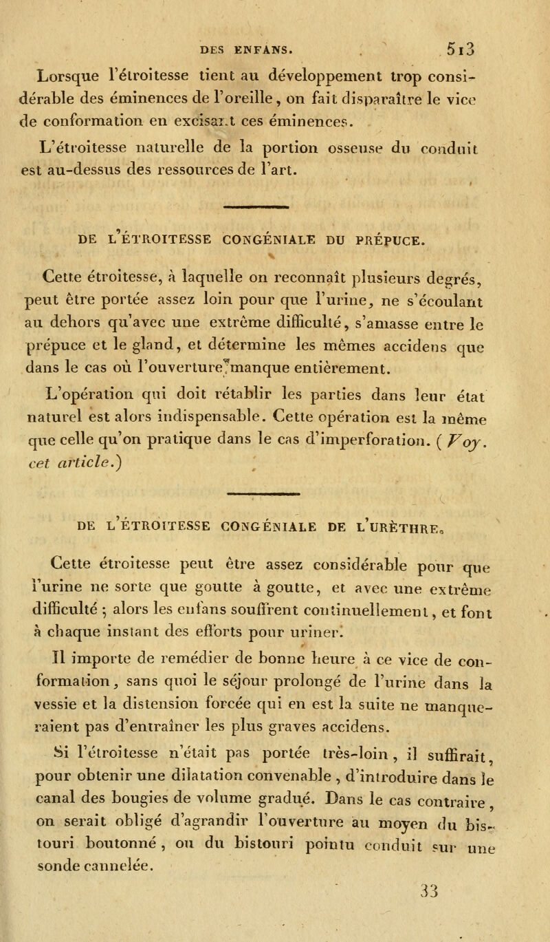 Lorsque l'élroitesse tient au développement trop consi- dérable des éminences de l'oreille, on fait disparaître le vice de conformation en excisar.t ces éminences. L'étroitesse naturelle de la portion osseuse du conduit est au-dessus des ressources de Fart. DE L ETROITESSE CONGENIALE DU PKÉpUCE. Cette étroitesse, à laqnelle on reconnaît plusieurs désirés, peut être portée assez loin pour que l'urine^ ne s'écoulant au dehors qu'avec une extrême difficulté, s'amasse entre le prépuce et le gland, et détermine les mêmes accidens que dans le cas où l'ouvertureTmanque entièrement. L'opération qui doit rétablir les parties dans leur état naturel est alors indispensable. Cette opération est la même que celle qu'on pratique dans le cas d'imperforation. ( Voj, cet article.) \ DE l'étroitesse gongéiniale de l'urèthre. Cette étroitesse peut être assez considérable pour que Furine ne sorte que goutte à goutte, et avec une extrême difficulté -, alors les enfans souffrent continuellement, et font à chaque instant des efforts pour urinerl Il importe de remédier de bonne heure à ce vice de con- formation, sans quoi le séjour prolongé de l'urine dans la vessie et la distension forcée qui en est la suite ne manque- raient pas d'entraîner les plus graves accidens. Si l'étroitesse n'était pas portée très-loin, il suffirait pour obtenir une dilatation convenable , d'introduire dans le canal des bougies de volume gradué. Dans le cas contraire on serait obligé d'agrandir l'ouverture au moyen du bis- touri boutonné , ou du bistonri poiutu conduit sur une sonde cannelée. 33