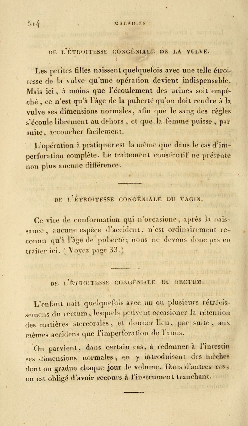 5!/'! M A TA ni FS DR T> RTROITESSE CONGEMIALR DR LA VULVE. I Les petites filles naissent quelquefois avec une telle élroi- tesse do la vulve qu'une opéialion devient indispensable. Mais ici , à moins que récoulemcnt des urines soit empê- ché , ce n'est qu'à l'âge de la puberté' qu'on doit rendre à la vulve ses dimensions normales, afin que le sang des règles s'écoule librement au dehors , et que la femme puisse, p;ir suite, accoucher facilement. L'opération à pratiquer est la même que dans le casd'im- perforalion complète. Le traitemeut consécutif ne présente non plus aucune différence. OR T. KTROITESSE CONGEiNlALE DU VAGIN. Ce vice de conformation qui n'occasione, aj.rès la nais- sance , aucune espèce d'accident, n'est ordinairement re- connu qu'.'» Tàge de ]>uberlé ; nous ne devons donc pas en trailer ici. ( Voyez page [Vô.) DR l'ÉTROITESSR CONGÉNIALE DU HECTUIW. L'enfant naît quelquefois avec un ou plusieurs rétréeis- semens du rectum, lesquels peuvent occasioner la rétention des matières stercorales, et donner lieu, par suite, aux mêmes accidens que l'imperforation de l'anus. On parvient, dans certain cas, à redonnera l'intestin ses dimensions normales, en y intrrxiuis^nt des mèches dont on-gradue chaque joiu- le volume. Dans d'autres cas, ou est obligé d'avoir recours à l'instrumeRt tranchant.