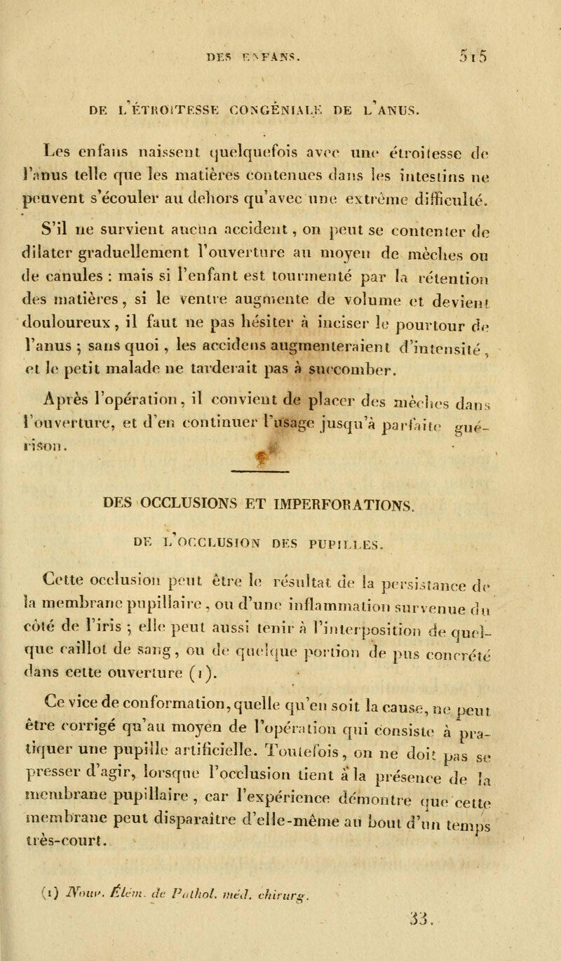 DE l/ÉTROrrF.SSE CONGENIALK DE l'aNUS. Les enfaus naissent quelquefois avee une étroitesse de îVnus telle que les matières eontenues dans les inteslins ne peuvent s'écouler au dehors qu'avec une extrême difficulté. S'il ne survient aucnn accident, on peut se contenîer de dilater graduellement l'ouverture au moyen de mèches ou de canules : mais si l'enfant est tourmenté par la rétention des matières, si le ventre augmente de volume et devient douloureux 5 il faut ne pas hésiter à inciser le pourtour d<^ l'anus 5 sans quoi , les accideiis augmenteraient d'intensité et Je petit malade ne tarderait pas à succomber. Après l'opération, il convient de placer des mèclîes dans l'ouverture, et d'en continuer l'usage jusqu'à parfaitf^ ^ué- iifton. 4 • . DES OCCLUSIONS ET IMPERFORATIONS. DE l'occlusion DES PUPILLES. Cette occlusion peut être le résultat de la persistance de la membrane pupillaire, ou d'une inflammation survenue du colé de l'iris -, elle peut aussi tenir à l'inlerpositio]! de quel- que caillot de sang, ou de quelque portion de pus concrète dans celte ouverture (i). Ce vice de conformation, quelle qu'en soit la cause, ut? peut être corrigé qu'au moyen de l'opération qui consiste à pra- tiquer une pupille artificielle. Touiefois, on ne doit pas se presser d'agir, lorsque l'occlusion tient a la présence de Ja incmbrane pupillaire, car l'expérience démontre que eette membrane peut disparaître d'elle-même au bout d\ui temps très-court. (i) IVoui^. Élcnt. de PiUhol. méth chirur^. 33.