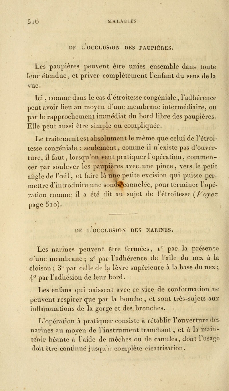 [(5 -MAI.ADIES DE L OCGLUSiON DES PAUPIÈRES. Les par.pières peuvent être uuies ensemble dans toute îour étendue, et priver complètement Fenfant du sens delà vue. Ici, comme dans le cas d'étroitesse congéniale, radliérence peut avoir lieu au moyen d'une membrane intermédiaire, ou par le rapprochement immédiat du bord libre des paupières- Elle peut aussi être simple ou compliquée. Le traitement est absolument le même que celui de l'étroi- tesse congéniale : seulement, comme il n'existe pas d'ouver- ture, il faut, lorsqu'on veut pratiquer l'opération , commen- cer par soulever les paupières avec une pince, vers le petit angle de l'oeil, et faire là une petite excision qui puisse per- mettre d'introduire une sondiÇcannelée, pour terminer l'opé- ration comme il a été dit au sujet de l'étroitesse {J-^ojez page 5io). DE L OCCLUSION DES NARIISES. Les narines peuvent être fermées, i° par la présence d'une membrane -, i par l'adhérence de l'aile du nez à la cloison ; 3° par celle de la lèvre supérieure à la base du nez -, 4^ par l'adhésion de leur bord. Les enfans qui naissent avec ce vice de conformation ne peuvent respirer que par la bouche , et sont très-sujets aux inflammations de la gorge et des.bronches. ^ L'opération à pratiquer consiste à rétablir l'ouverture des narines au moyen de l'instrument tranchant, et à la main- tenir béante à l'aide de mèches ou de canules, dont l'usage doit être continué jusqu'à complète cicatrisation.