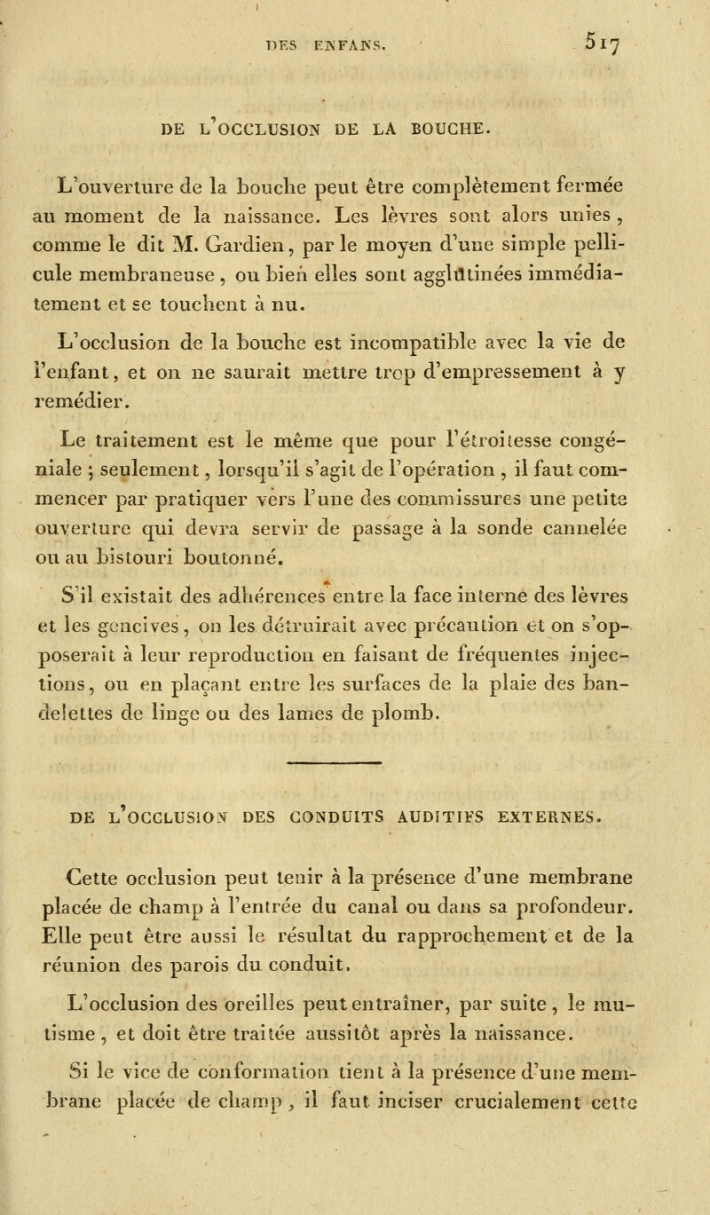 DE L OCCLUSION DE LA BOUCHE. L'ouverture de la bouche peut être complètement fermée au moment de la naissance. Les lèvres sont alors unies , comme le dit M. Gardien, parle moyen d'une simple pelli- cule membraneuse , ou bien elles sont agglutinées immédia- tement et se touchent à nu. L'occlusion de la bouche est incompatible avec la vie de l'enfant, et on ne saurait mettre trop d'em.pressement à y remédier. Le traitement est le même que pour l'étroitesse congé- niale ; seulement, lorsqu'il s'agit de l'opération , il faut com- mencer par pratiquer vers l'une des commissures une petits ouverture qui devra servir de passage à la sonde cannelée ou au bistouri boutonné. S'il existait des adhérences entre la face interne des lèvres et les gencives, on les détruirait avec précaution et on s'op- poserait à leur reproduction en faisant de fréquentes injec- tions , ou en plaçant entre les surfaces de la plaie des ban- delettes de linge ou des lames de plomb. DE l'occlusion des CONDUITS AUDITIFS EXTERNES. Cette occlusion peut tenir à la présence d'une membrane placée de champ à l'entrée du canal ou dans sa profondeur. Elle peut être aussi le résultat du rapprochement et de la réunion des parois du conduit. L'occlusion des oreilles peut entraîner, par suite , le mu- tisme , et doit être traitée aussitôt après la naissance. Si le vice de conformation tient à la présence d'une mem- brane placée de champ ^ il faut inciser crucialement cette