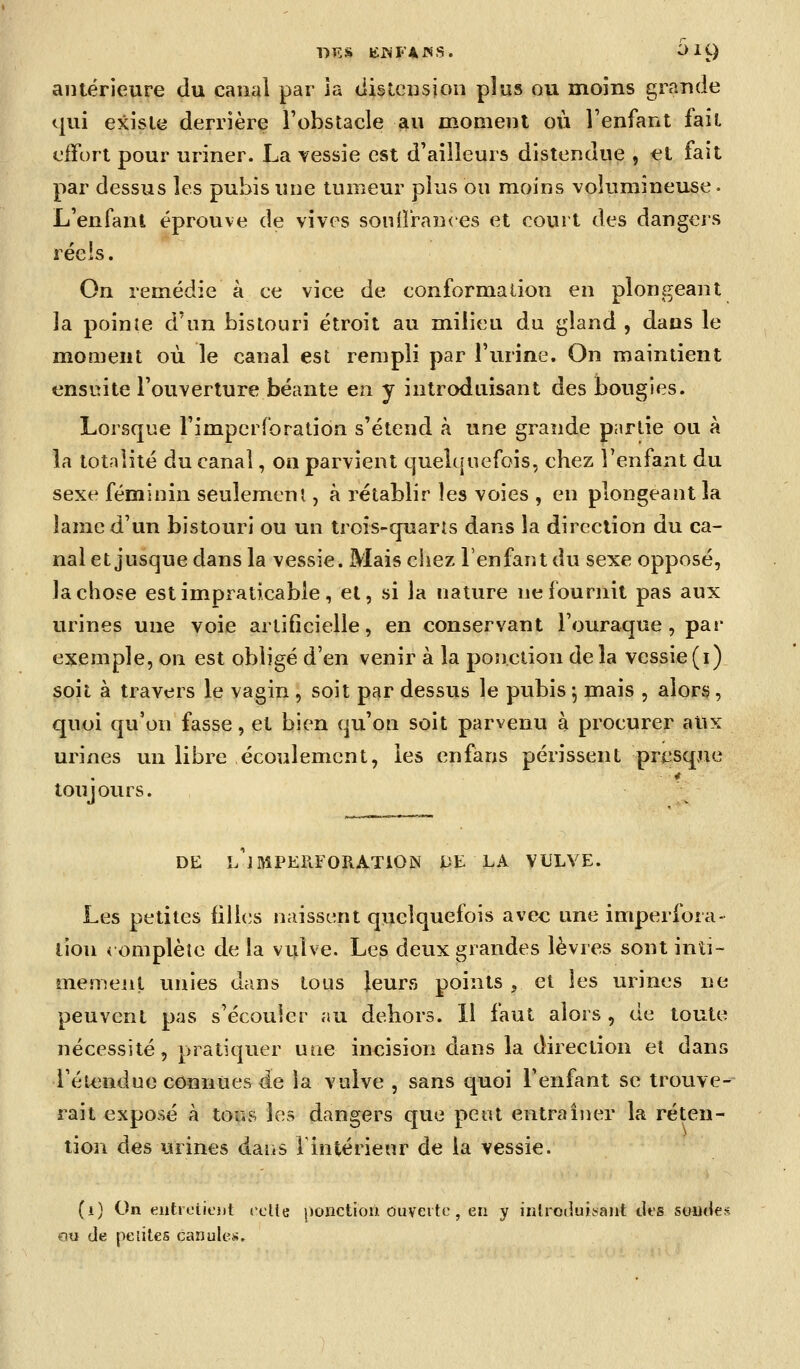 DES KWFAJSS. i)ig antérieure du canal par ia tiisleusjon plus ou moins grande qui existe derrière l'obstacle au moment où Fenfant fait effort pour uriner. La yessie est d'ailleurs distendue , et fait par dessus les pubis une tumeur plus ou moins volumineuse- L'enfant éprouve de vives soulîran<'es et court des dangei's réels. On remédie à ce vice de conformalion en plongeant la pointe d'un bistouri étroit au milieu du gland , dans le moment où le canal est rempli par l'urine. On maintient ensuite l'ouverture béante en y introduisant des bougies. Lorsque l'impcrforation s'étend à une grande partie ou à la totalité du canal, on parvient quelquefois, chez l'enfant du sexe féminin seulemeni, à rétablir les voies , en plongeant la lame d'un bistouri ou un trois-quarîs dans la direction du ca- nal et jusque dans la vessie. Mais chez l'enfant du sexe opposé, la chose est impraticable, et, si la nature ne fournit pas aux urines une voie artificielle, en conservant l'ouraque , par exemple, on est obligé d'en venir à la ponction delà vessie(i) soit à travers le vagin , soit par dessus le pubis ^ mais , alors, quoi qu'on fasse, et bien qu'on soit parvenu à procurer aux urines un libre écoulement, les enfans périssent presque toujours. DE ï/lMPERFORATiON LE LA VULVE. Les petites filles naissent quelquefois avec une imperfora- tion romplèîe de la vulve. Les deux grandes lèvres sont inti- mement unies dans tous leurs points , et les urines ne peuvent pas s'écouler au dehors. 11 faut alors , de toute nécessité, pratiquer une incision dans la direction et dans l'étendue connues de la vulve , sans quoi l'enfant se trouve-- rait exposé à tous les dangers que peut entraîner la réten- tion des urines dans F intérieur de la vessie. (i) On eiitioiicjjl rcKe ponction ouverte, en y introduisant tlfS soudes ou de pelites canules.