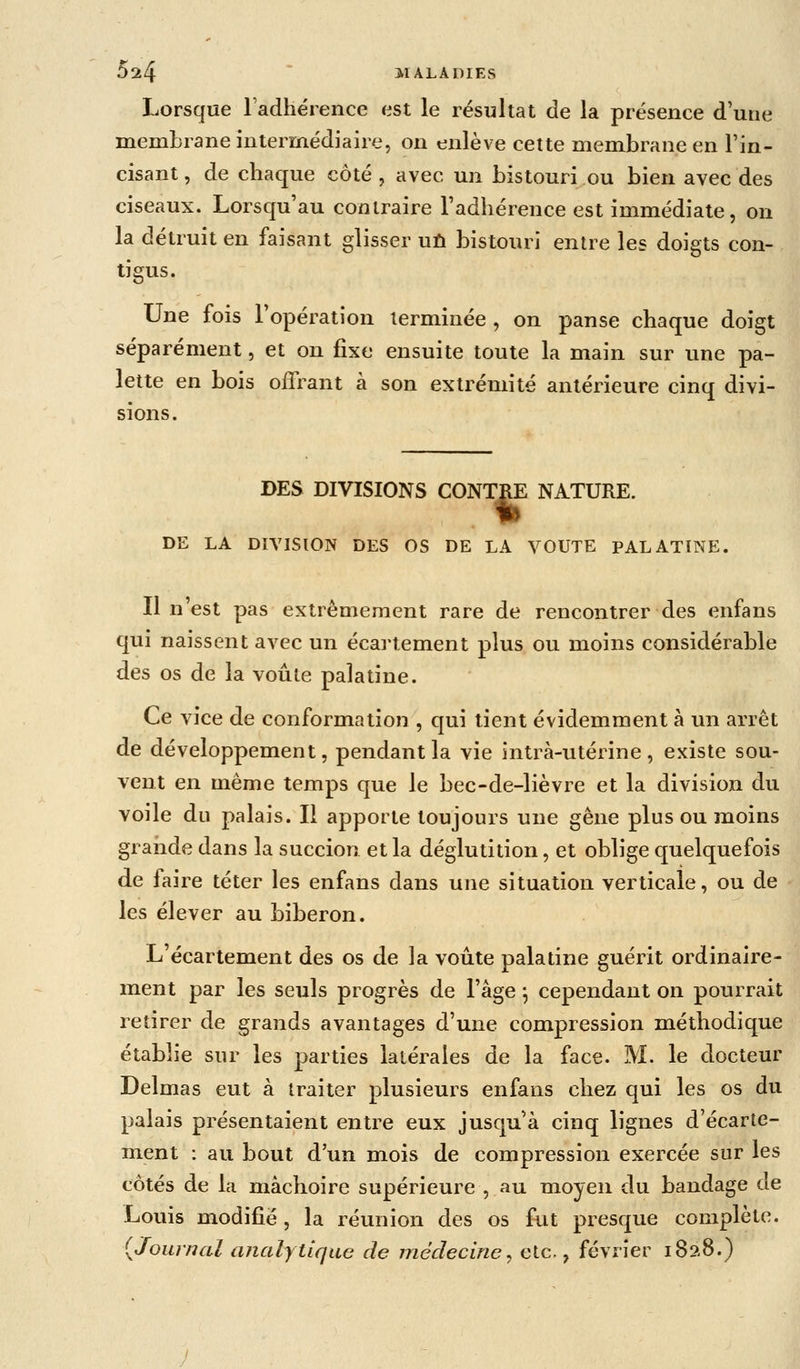 Lorsque Fadhérence est le résultat de la présence d'une membrane intermédiaire, on enlève cette membrane en l'in- cisant , de chaque côté , avec un bistouri ou bien avec des ciseaux. Lorsqu'au contraire l'adhérence est immédiate, on la détruit en faisant glisser uû bistouri entre les doigts con- tigus. Une fois l'opération terminée , on panse chaque doigt séparément, et on fixe ensuite toute la main sur une pa- lette en bois offrant à son extrémité antérieure cinq divi- sions. DES DIVISIONS CONTRE NATURE. DE LA DIVISION DES OS DE LA VOUTE PALATINE. Il n'est pas extrêmement rare de rencontrer des enfans qui naissent avec un écartement plus ou moins considérable des os de la voûte palatine. Ce vice de conformation , qui tient évidemment à un arrêt de développement, pendant la vie intrà-utérine, existe sou- vent en même temps que le bec-de-lièvre et la division du voile du palais. Il apporte toujours une gêne plus ou moins grande dans la succion et la déglutition, et oblige quelquefois de laire téter les enfans dans une situation verticale, ou de les élever au biberon. L'écartement des os de la voûte palatine guérit ordinaire- ment par les seuls progrès de l'âge \ cependant on pourrait retirer de grands avantages d'une compression méthodique établie sur les parties latérales de la face. M. le docteur Delmas eut à traiter plusieurs enfans chez qui les os du palais présentaient entre eux jusqu'à cinq lignes d'écarte- ment : au bout d'un mois de compression exercée sur les côtés de la mâchoire supérieure , au moyen du bandage ae Louis modifié, la réunion des os fut presque complète. {Journal analytique de médecine, etc., février i8?.8.)