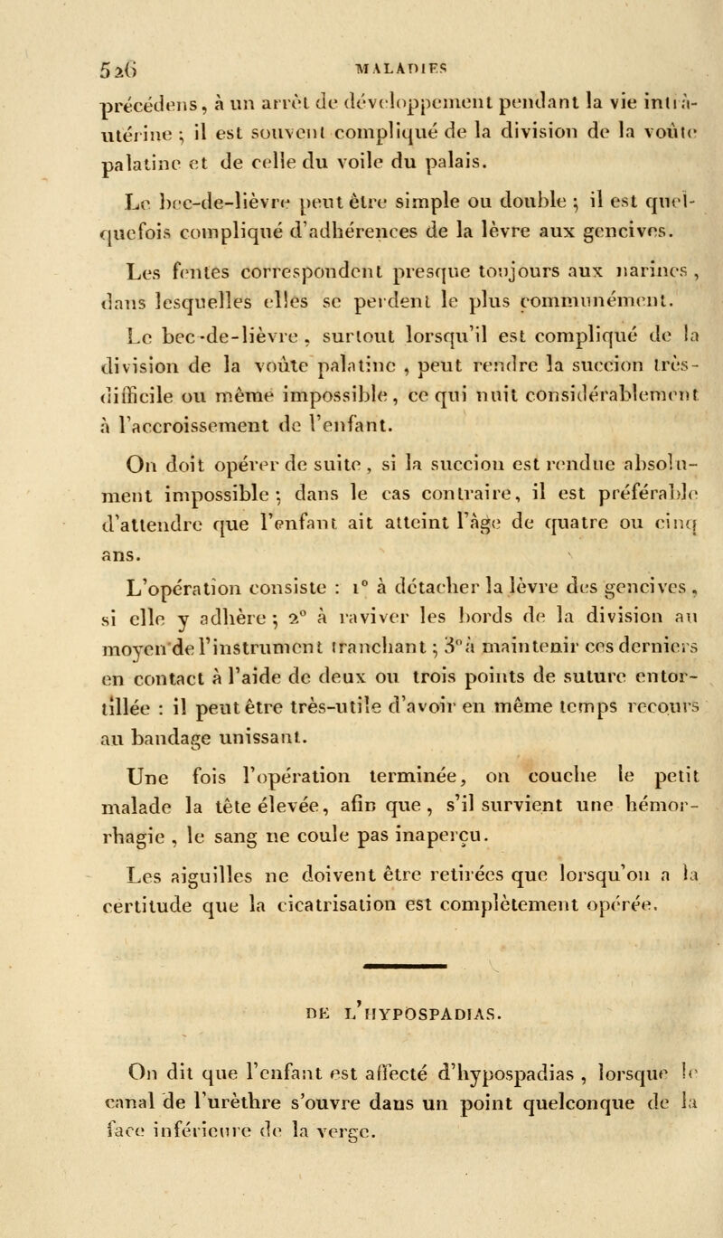 précédeiis, à un arièl de dcvcloppcmeiit peiulant la vie intin- utériiie -, il est souvent compliqué de la division de la voiiUr palatine et de celle du voile du palais. Le bec-de-lièvr(^ peut être simple ou double ^ il est quel- quefois compliqué d'adhérences de la lèvre aux gencives. Les f(>ntes correspondent presque toujours aux narines , dans lesquelles elles se perdent le plus communément. Le bec -de-lièvre , surtout lorsqu'il est compliqué de la division de la voùle palntine , peut rendre la succion très- (lifficile ou même impossible, ce qui nuit considérablement à raccroissement de Venfant. On doit opérer de suite , si la succion est rendue absolu- ment impossible: dans le cas contraire, il est préférable d'attendre que l'enfant ait atteint Tàgc? de quatre ou ciiu{ ans. L'opération consiste : i à détacher la lèvre des gencives , si elle y adhère -, !?-° à raviver les bords de la division au moyen'derinstrument tranchant ; S^à maintenir ces derniers en contact à l'aide de deux ou trois points de suture entor- tillée : il peut être très-utile d'avoir en même temps recours au bandage unissant. Une fois l'opération terminée, on couche le petit malade la tête élevée, afin que, s'il survient une hémor- rhagie , le sang ne coule pas inaperçu. Les aiguilles ne doivent être retirées que lorsqu'on a la certitude que la cicatrisation est complètement opérée. DK l'hypOspadias. On dit que l'enfant est affecté d'hypospadias , lorsque Ir canal de l'urèthre s'ouvre dans un point quelconque de la face inférieure de la verere.