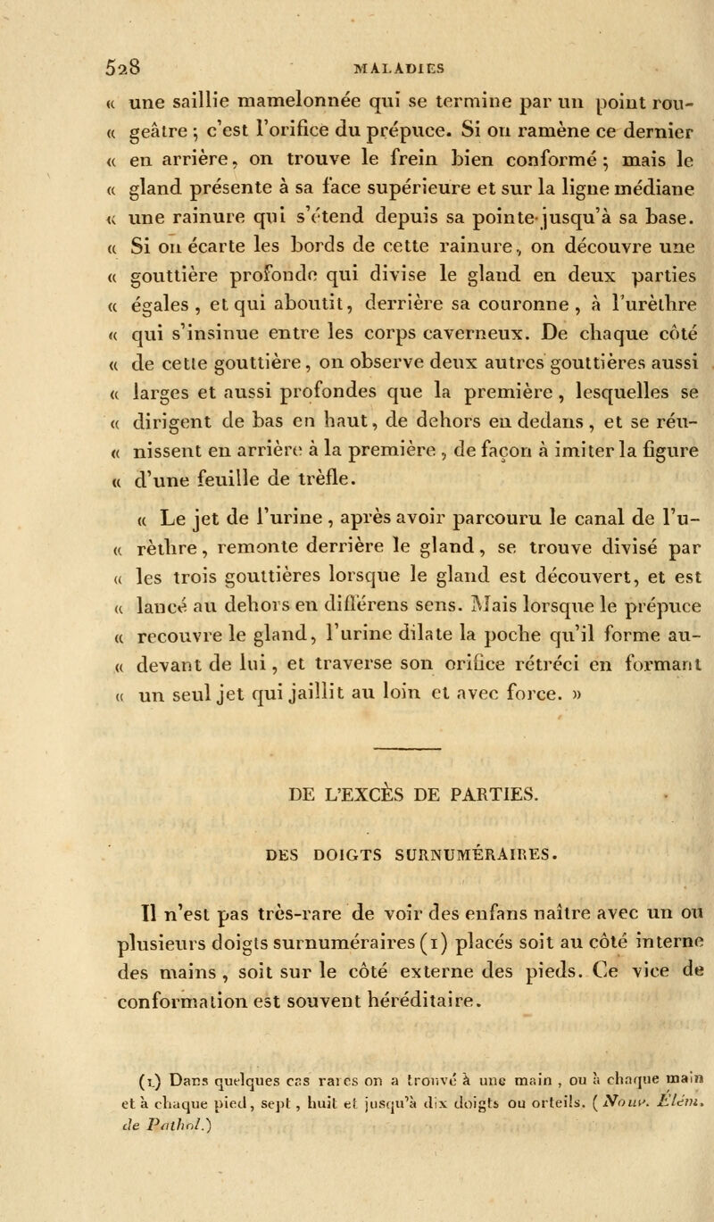 « une saillie mamelonnée qui se termine par un point rou- « geâtre -, c'est l'orifice du prépuce. Si on ramène ce dernier <( en arrière, on trouve le frein bien conformé ; mais le « gland présente à sa face supérieure et sur la ligne médiane <i une rainure qui s'étend depuis sa pointe-jusqu'à sa base. (c Si on écarte les bords de cette rainure., on découvre une (( gouttière profonde qui divise le gland en deux parties (( égales, et qui aboutit, derrière sa couronne, à Furètlire a qui s'insinue entre les corps caverneux. De chaque côté « de cette gouttière, on observe deux autres gouttières aussi <c larges et aussi profondes que la première, lesquelles se (( dirigent de bas en haut, de dehors en dedans, et se réu- « nissent en arrière à la première , de façon à imiter la figure « d'une feuille de trèfle. « Le jet de l'urine , après avoir parcouru le canal de l'u- rètlire, remonte derrière le gland, se trouve divisé par les trois gouttières lorsque le gland est découvert, et est lancé au dehors en diflérens sens. Mais lorsque le prépuce recouvre le gland, l'urine dilate la poche qu'il forme au- devant de lui, et traverse son orifice rétréci en formant un seul jet qui jaillit au loin et avec force. » DE L'EXCÈS DE PARTIES. DES DOIGTS SURNUMÉRAIRES. 11 n'est pas très-rare de voir des enfans naître avec un ou plusieurs doigts surnuméraires (i) placés soit au côté interne des mains , soit sur le côté externe des pieds. Ce vice de conformation est souvent héréditaire. (î.) Dacs quelques cas raies on a trouve à une main , ou à chaque main et à chaque pied, sept , huit et jusqu'à dix doigts ou orteiis. ( Noia\ L'idm. de Pnthnl.)