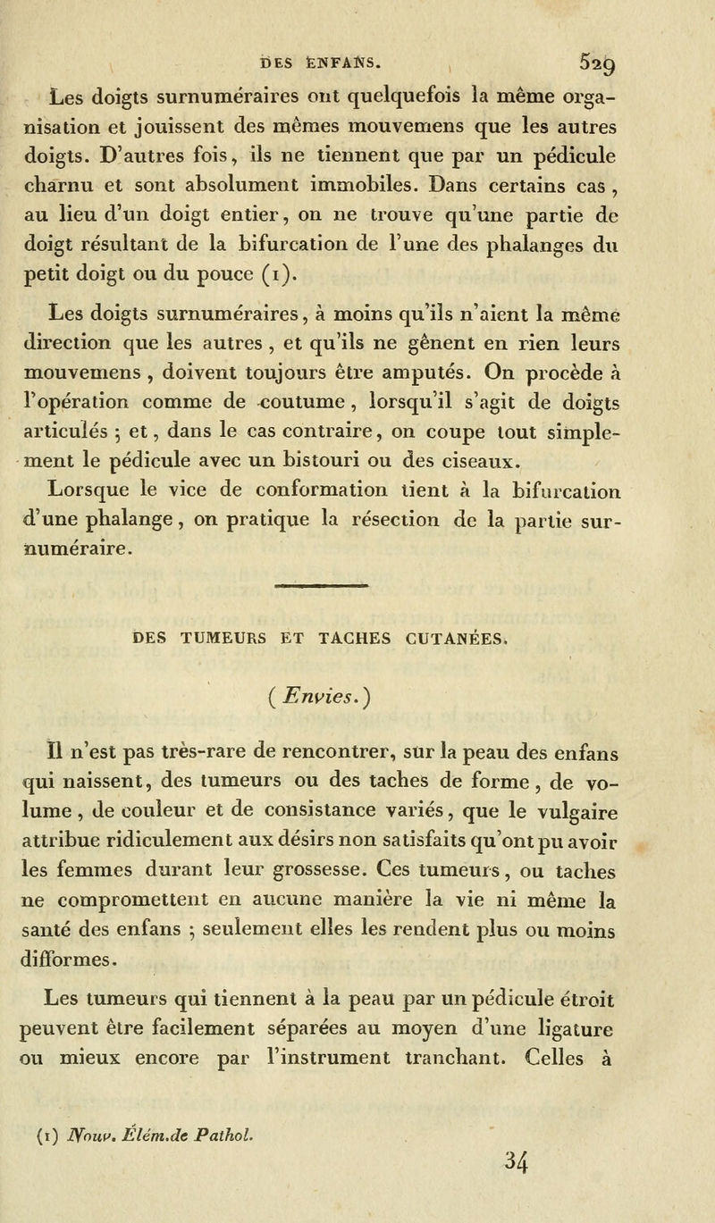 Les doigts surnuméraires ont quelquefois la même orga- nisation et jouissent des mêmes mouvemens que les autres doigts. D'autres fois, ils ne tiennent que par un pédicule charnu et sont absolument immobiles. Dans certains cas , au lieu d'un doigt entier, on ne trouve qu'une partie de doigt résultant de la bifurcation de l'une des phalanges du petit doigt ou du pouce (i). Les doigts surnuméraires, à moins qu'ils n'aient la même direction que les autres , et qu'ils ne gênent en rien leurs mouvemens , doivent toujours être amputés. On procède à l'opération comme de coutume , lorsqu'il s'agit de doigts articulés j et, dans le cas contraire, on coupe tout simple- ment le pédicule avec un bistouri ou des ciseaux. Lorsque le vice de conformation lient à la bifurcation d'une phalange, on pratique la résection de la partie sur- numéraire. DES TUMEURS ET TACHES GUTANÉESi ( Eni^ies. ) il n'est pas très-rare de rencontrer, sur la peau des enfans qui naissent, des tumeurs ou des taches de forme, de vo- lume , de couleur et de consistance variés, que le vulgaire attribue ridiculement aux désirs non satisfaits qu'ont pu avoir les femmes durant leur grossesse. Ces tumeurs, ou taches ne compromettent en aucune manière la vie ni même la santé des enfans ^ seulement elles les rendent plus ou moins difformes. Les tumeurs qui tiennent à la peau par un pédicule étroit peuvent être facilement séparées au moyen d'une ligature ou mieux encore par l'instrument tranchant. Celles à (i) Woiii'. Élém.de PathoL 34