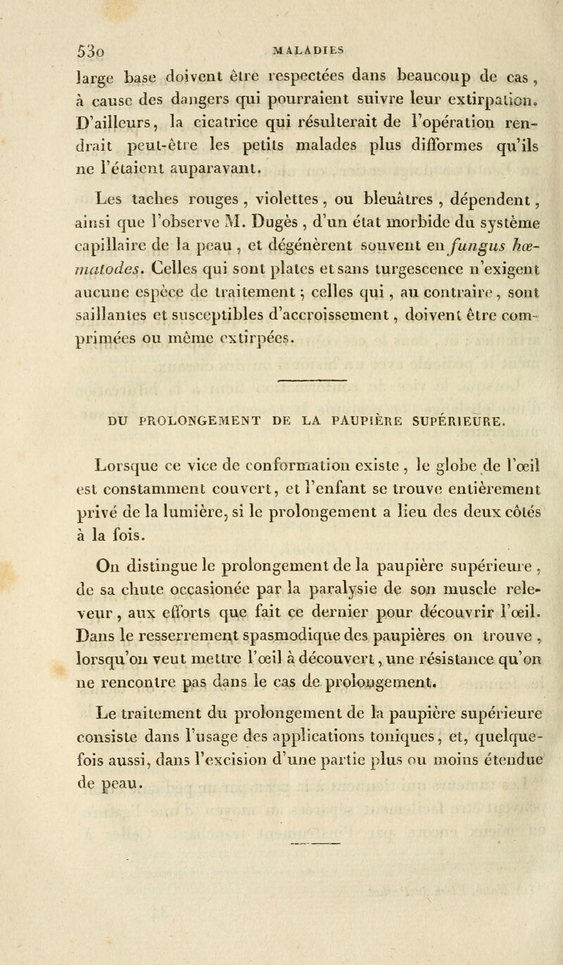 large base doivent être respectées dans beaucoup de cas , à cause des dangers qui pourraient suivre leur exlirpaiion. D'ailleurs, la cicatrice qui résulterait de l'opération ren- drait peut-être les petits malades plus difformes qu'ils ne l'étaienl auparavant. Les taches rouges , violettes, ou bleuâtres , dépendent, ainsi que l'observe M. Dugès , d'un état morbide du système capillaire de la peau , et dégénèrent souvent enfungus Jiœ- malodes. Celles qui sont plates et sans turgescence n'exigent aucune espèce de traitement ^ celles qui, au contraire, sont saillantes et susceptibles d'accroissement, doivent être com- primées ou môme extirpées. DU PROLONGEMENT DE LA PAUPIÈRE SUPERIEURE. Lorsque ce vice de conformation existe , le globe de l'oeil est constamment couvert, et l'enfant se trouve entièrement privé de la lumière, si le prolongement a lieu des deux côtés à la fois. On distingue le prolongement de la paupière supérieure , de sa chute occasionée par la paralysie de son muscle rele- veur, aux efforts que fait ce dernier pour découvrir l'œil. Dans le resserremcAl spasmodique des paupières on trouve , lorsqu'on veut mettre l'oeil à découvert, une résistance qu'on ne rencontre pas dans le cas de prolongement. Le traitement du prolongement de la paupière supérieure consiste dans l'usage des applications toniques, et, quelque- fois aussi, dans l'excision d'une partie plus ou moins étendue de peau.