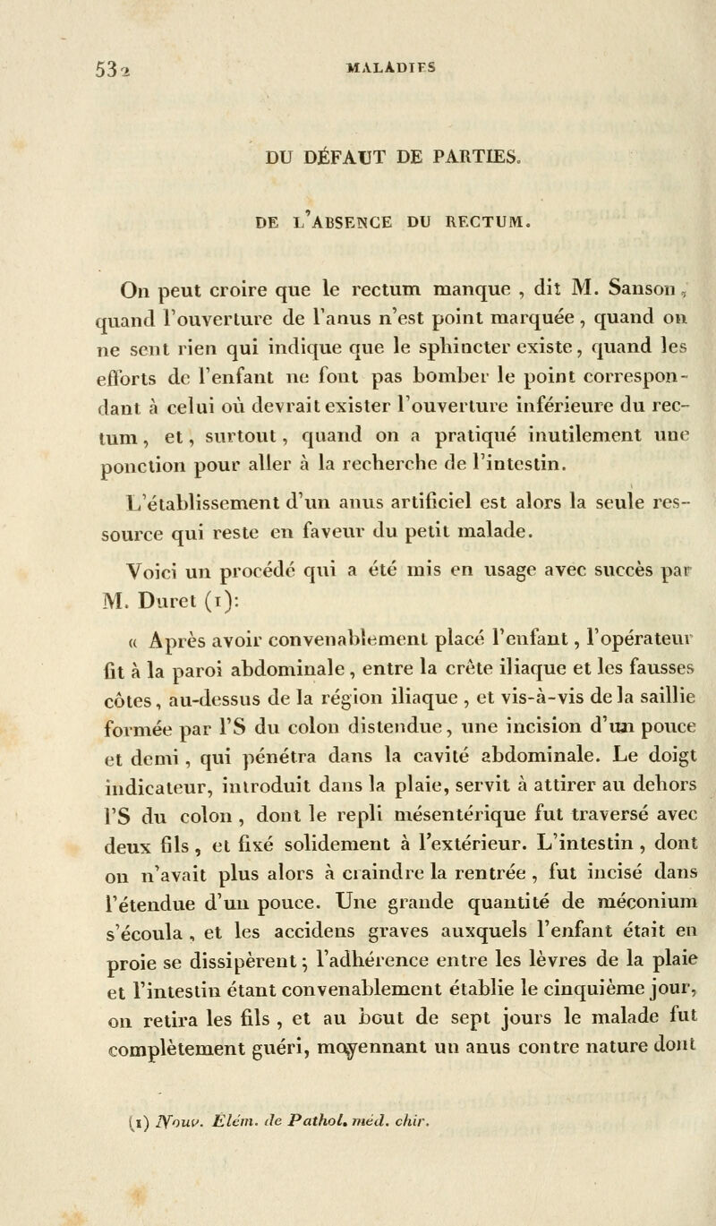 DU DÉFAUT DE PARTIES. DE l'absence du RECTUM. On peut croire que le rectum manque , dit M. Sanson, quand l'ouYerture de Tanus n'est point marquée, quand on ne sent rien qui indique que le sphincter existe, quand les efforts de l'enfant ne font pas bomber le point correspon- dant à celui où devrait exister Touverlure inférieure du rec- tum , et, surtout, quand on a pratiqué inutilement une ponction pour aller à la recherche de l'intestin. L'établissement d'un anus artificiel est alors la seule res- source qui reste en faveur du petit malade. Voici un procédé qui a été mis en usage avec succès par M. Duret (i): « Après avoir convenablement placé l'enfant, l'opérateur fit à la paroi abdominale , entre la crête iliaque et les fausses côtes, au-dessus de la région iliaque , et vis-à-vis delà saillie formée par l'S du colon distendue, une incision d'un pouce et demi, qui pénétra dans la cavité abdominale. Le doigt indicateur, introduit dans la plaie, servit à attirer au dehors l'S du colon , dont le repli mésentérique fut traversé avec deux fils, et fixé solidement à l'extérieur. L'intestin , dont on n'avait plus alors à craindre la rentrée , fut incisé dans l'étendue d'un pouce. Une grande quantité de méconium s'écoula , et les accidens graves auxquels l'enfant était en proie se dissipèrent ^ l'adhérence entre les lèvres de la plaie et l'intestin étant convenablement établie le cinquième jour, on retira les fils , et au bout de sept jours le malade fut complètement guéri, moyennant un anus contre nature dont (l) lyouv. Êlém. de Pathol, méd. chir.