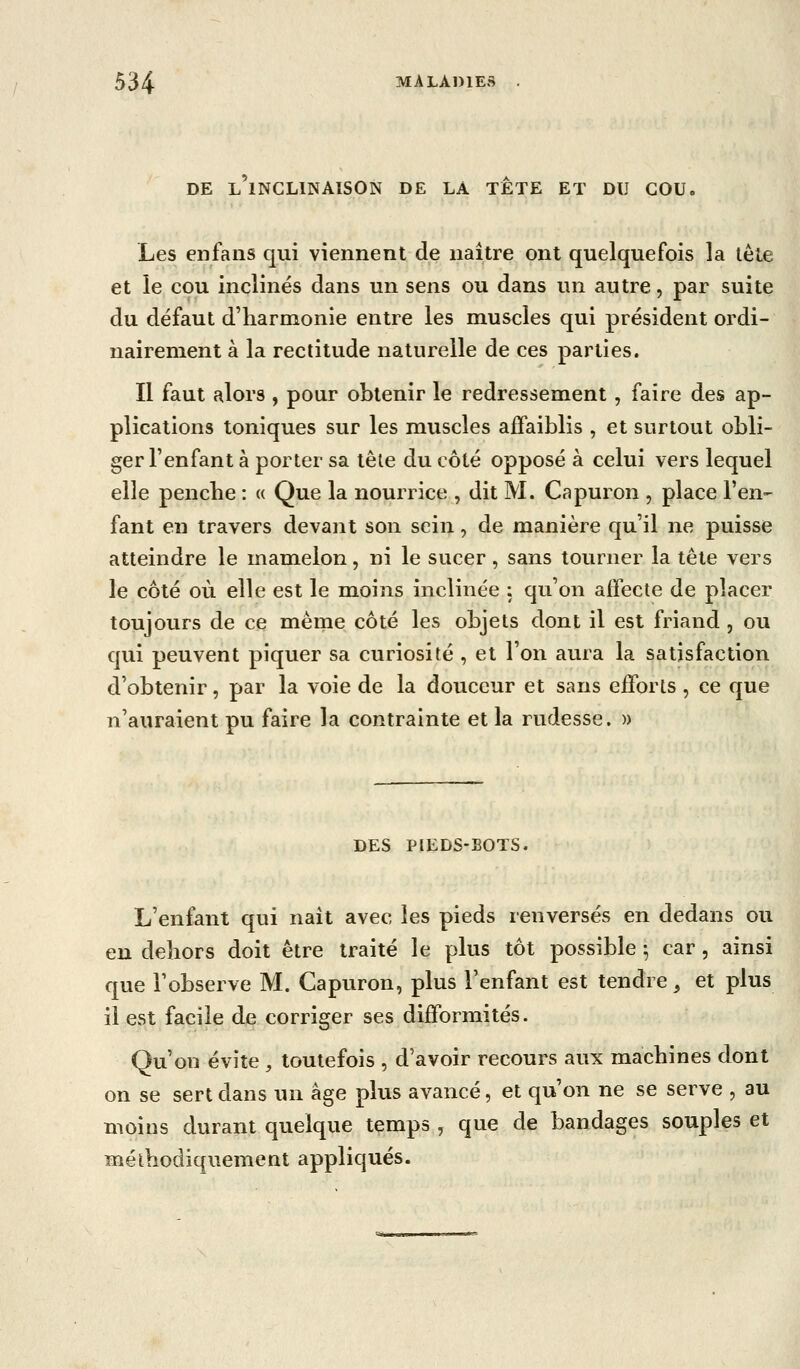 DE L INCLINAISON DE LA TETE ET DU COU. Les enfaiis qui viennent de naître ont quelquefois la tète et le cou inclinés dans un sens ou dans un autre, par suite du défaut d'harmonie entre les muscles qui président ordi- nairement à la rectitude naturelle de ces parties. II faut alors , pour obtenir le redressement , faire des ap- plications toniques sur les muscles affaiblis , et surtout obli- ger l'enfant à porter sa tête du côté opposé à celui vers lequel elle penche : « Que la nourrice , dit M. Capuron , place l'en- fant en travers devant son sein, de manière qu'il ne puisse atteindre le mamelon, ni le sucer, sans tourner la tête vers le côté où elle est le moins inclinée : qu'on affecte de placer toujours de ce même côté les objets dont il est friand , ou qui peuvent piquer sa curiosité , et l'on aura la satisfaction d'obtenir, par la voie de la douceur et sans efforts , ce que n'auraient pu faire la contrainte et la rudesse. » DES PIEDS-BOTS. L'enfant qui nait avec les pieds renversés en dedans ou en dehors doit être traité le plus tôt possible ^ car , ainsi que l'observe M. Capuron, plus l'enfant est tendre^ et plus il est facile de corriger ses difformités. Qu'on évite , toutefois , d'avoir recours aux machines dont on se sert dans un âge plus avancé, et qu'on ne se serve , au moins durant quelque temps , que de bandages souples et méthodiquement appliqués.