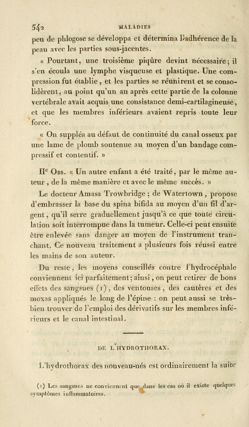 peu de plilogose se développa et détermina l<adhérence de la peau avec les parties sous-jacentes. « Pourtant, une troisième piqûre devint nécessaire5 il s'en écoula une lymphe visqueuse et plastique. Une com- pression fut établie , et les parties se réunirent et se conso- lidèrent, au point qu'un an après cette partie de la colonne vertébrale avait acquis une consistance demi-cartilagineuse, et que les membres inférieurs avaient repris toute leur force. « On suppléa au défaut de continuité du canal osseux par une lame de ])lomb soutenue au moyen d'un bandage com- pressif et contentif. » IP Obs. (c Un autre enfant a été traité, par le même au- teur , de la même manière et avec le même succès. » Le docteur Amasa Trowbridge ; de Waterîown_, propose d'embrasser la base du spina bifida au moyen d'un fil d'ar- gent , qu'il serre graduellement jusqu'à ce que toute circu- lation soit interrompue dans la tumeur. Celle-ci peut ensuite être enlevée sans danger au moyen de l'instrument tran- chant. Ce nouveau traitement a plusieurs fois réussi entre les mains de son auteur. Du reste, les moyens conseillés contre l'hydrocéphale conviennent ici parfaitement*, ainsi, on peut retirer de bons effets des sangsues (i) , des ventouses , des cautères et des moxas appliqués le long de l'épine : on peut aussi se très- bien trouver de l'emploi des dérivatifs sur les membres infé- rieurs et le canal intestinal. DE L HYDROTHORAX. L'hvdrothorax des nouveau-nés est ordinairement la suite (1) Les sangsues ne conviennent que dans les cas où il existe quelques symptômes inflammatoires, ^