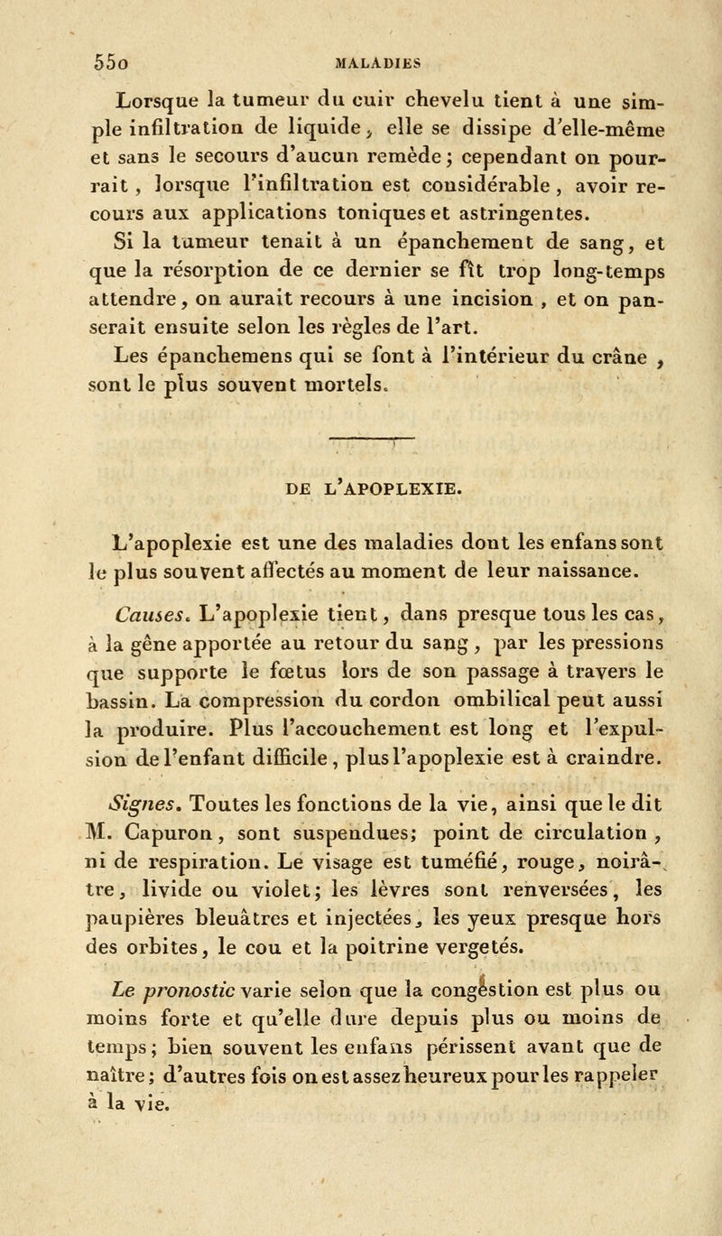 Lorsque la tumeur du cuii* chevelu lient à une sim- ple infiltration de liquide^ elle se dissipe d'elle-même et sans le secours d'aucun remède; cependant on pour- rait , lorsque Tinfiltration est considérable , avoir re- cours aux applications toniques et astringentes. Si la tumeur tenait à un épanchement de sang, et que la résorption de ce dernier se fît trop long-temps attendre, on aurait recours à une incision , et on pan- serait ensuite selon les règles de l'art. Les épancliemens qui se font à l'intérieur du crâne , sont le plus souvent mortels. DE l'apoplexie. L'apoplexie est une des maladies dont les enfanssont le plus souvent affectés au moment de leur naissance. Causes^ L'apoplexie tient, dans presque tous les cas, à la gêne apportée au retour du sang , par les pressions que supporte le fœtus lors de son passage à travers le bassin. La compression du cordon ombilical peut aussi la produire. Plus l'accouchement est long et l'expul- sion de l'enfant difficile, plus l'apoplexie est à craindre. Signes, Toutes les fonctions de la vie, ainsi que le dit M. Capuron, sont suspendues; point de circulation , ni de respiration. Le visage est tuméfié, rouge, noirâ-^ tre, livide ou violet; les lèvres sont renversées, les paupières bleuâtres et injectées^ les yeux presque hors des orbites, le cou et la poitrine vergetés. Le pronostic YATie selon que la congestion est plus ou moins forte et qu'elle dure depuis plus ou moins de temps; bien souvent les enfalis périssent avant que de naître; d'autres fois on est assez heureux pour les rappeler à la vie.