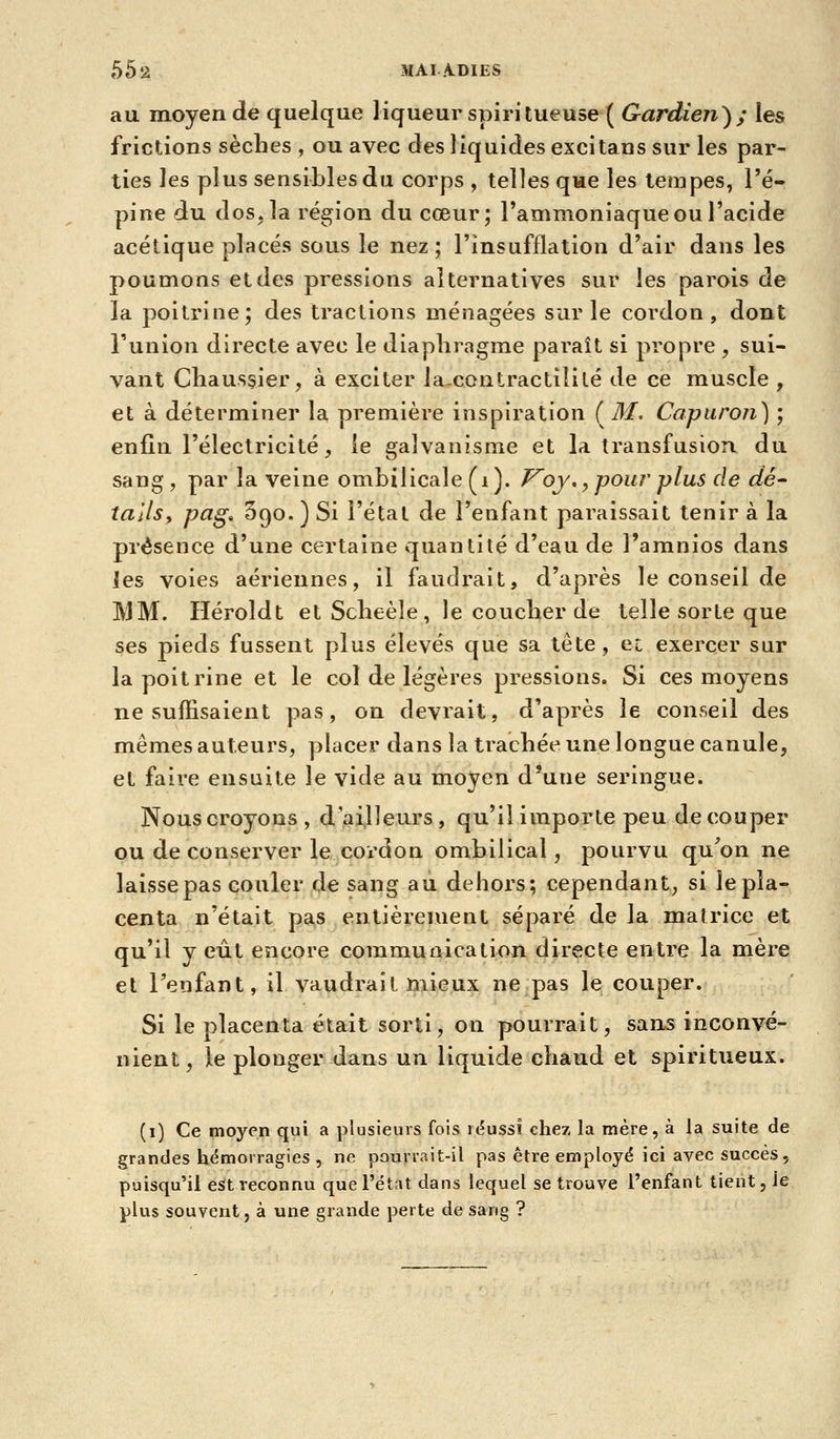 55*2 MAI A.DIES au moyen de quelque liqueur spiritueuse ( Gardien^; les frictions sèches , ou avec des liquides excitans sur les par- ties les plus sensibles du corps , telles que les tempes, l'é- pine du dos, la région du cœur; l'ammoniaque ou l'acide acétique placés sous le nez; l'insufflation d'air dans les poumons eldes pressions alternatives sur les parois de la poitrine; des tractions ménagées sur le cordon, dont l'union directe avec le diaphragme paraît si propre , sui- vant Cliaus§ier, à exciter la-contractililé de ce muscle , et à déterminer la première inspiration ( M, Capuron) ; enfin l'électricité, le galvanisme et la transfusion du sang, par la veine ombilicale (i). F^oj,,pour'plus de dé- tallsy pag. Sgo. ) Si l'étal de l'enfant paraissait tenir à la présence d'une certaine quantité d'eau de l'amnios dans les voies aériennes, il faudrait, d'après le conseil de MM. Héroldt etScbeèle, le coucher de telle sorte que ses pieds fussent plus élevés que sa tête, ec exercer sur la poitrine et le col de légères pressions. Si ces moyens ne suffisaient pas, on devrait, d'après le conseil des mêmes auteurs, placer dans la trachée une longue canule, et faire ensuite le vide au moyen d*une seringue. Nous croyons , d ailleurs , qu'il importe peu de couper ou de conserver le cordon ombilical, pourvu qu'on ne laisse pas couler de sang au dehors; cependant, si le pla- centa n'était pas entièrement séparé de la matrice et qu'il y eût encore communication directe entre la mère et l'enfant, il vaudrait mieux ne pas le couper. Si le placenta était sorti, on pourrait, sans inconvé- nient, le plonger dans un liquide chaud et spiritueux. (i) Ce moyen qui a plusieurs fois réussi chez la mère, à la suite de grandes hémorragies , ne pourrait-il pas être employé ici avec succès, puisqu'il est reconnu que l'état dans lequel se trouve l'enfant tient, le plus souvent, à une grande perte de sang ?