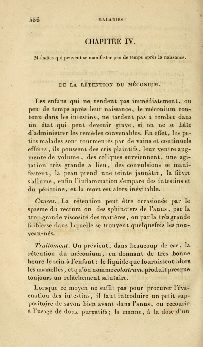 CHAPITRE IV. Maladies qui peuvent se manifester peu de temps après la naissance. DE LA RETENTION DU MECONIUM. Les enfans qui ne rendent pas immédiatement, ou peu de temps après leur naissance, le méconium con- tenu dans les intestins, ne tardent pas à tomber dans lin état qui peut devenir grave, si on ne se hâte d'administrer les remèdes convenables. En effet, les pe- tits malades sont tourmentés par de vains et coutinuels efforts , ils poussent des cris plaintifs, leur ventre aug- mente de volume , des coliques surviennent, une agi- tation très grande a lieu, des convulsions se mani- festent, la peau prend une teinte jaunâtre, la fièvre s^allume , enfin l'inflammation s'empare des intestins et du péritoine, et la mort est alors inévitable. Causes, La rétention peut être occasionée par le spasme du rectum ou des sphincters de l'anus, par la trop grande viscosité des m.atières, ou parla très grande faiblesse dans laquelle se trouvent quelquefois les nou- veau-nés. Traitement. On prévient, dans beaucoup de cas, la rétention du méconium, en donnant de très bonne heure le sein à l'enfant : le liquide que fournissent alors les mamelles, et qu'on nommeco/o^frwm-, produit presque toujours un relâchement salutaire. Lorsque ce moyen ne suffit nas pour procurer Téva- cuation des intestins, il faut introduire un petit sup- positoire de savon bien avant dans l'anus, ou recourir à l'usage de doux purgatifs; la manne, à la dose d'un