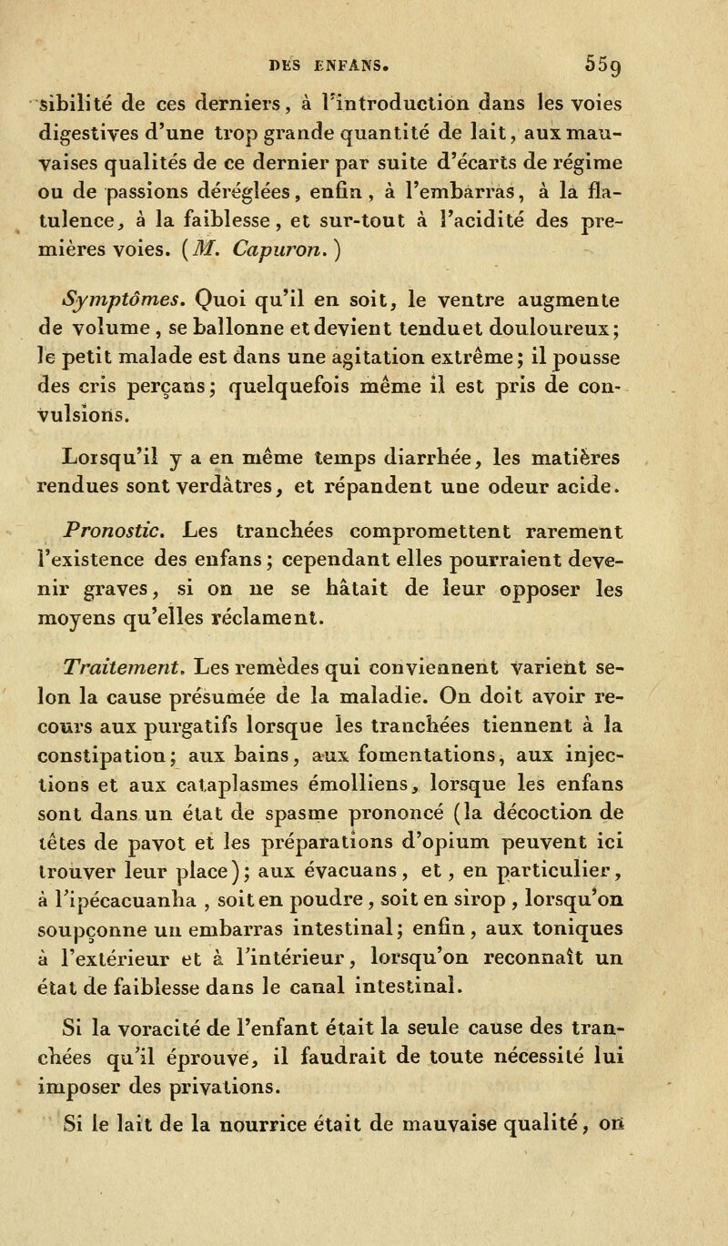 sibilité de ces derniers, à l'introduclion dans les voies digestives d'une trop grande quantité de lait, aux mau- vaises qualités de ce dernier par suite d'écarts de régime ou de passions déréglées, enfin, à l'embarras, à la fla- tulence, à la faiblesse, et sur-tout à l'acidité des pre- mières voies. {M. Capiiron.) Symptômes. Quoi qu'il en soit, le ventre augmente de volume , se ballonne et devient tenduet douloureux; le petit malade est dans une agitation extrême; il pousse des cris perçans ; quelquefois même il est pris de con- vulsions. Lorsqu'il y a en même temps diarrhée, les matières rendues sont verdàtres, et répandent une odeur acide. Pronostic. Les tranchées compromettent rarement l'existence des enfans ; cependant elles pourraient deve- nir graves, si on ne se hâtait de leur opposer les moyens qu'elles réclament. Traitement, Les remèdes qui conviennent varient se- lon la cause présumée de la maladie. On doit avoir re- cours aux purgatifs lorsque les tranchées tiennent à la constipation; aux bains, aux fomentations, aux injec- tions et aux cataplasmes émoUiens, lorsque les enfans sont dans un état de spasme prononcé (la décoction de têtes de pavot et les préparations d'opium peuvent ici troiiver leur place); aux évacuans, et, en particulier, à Tipécacuanlia , soit en poudre , soit en sirop , lorsqu'on soupçonne un embarras intestinal ; enfin, aux toniques à l'extérieur et à l'intérieur, lorsqu'on reconnaît un état de faiblesse dans le canal intestinal. Si la voracité de l'enfant était la seule cause des tran- chées qu'il éprouve, il faudrait de toute nécessité lui imposer des privations. Si le lait de la nourrice était de mauvaise qualité, oïl