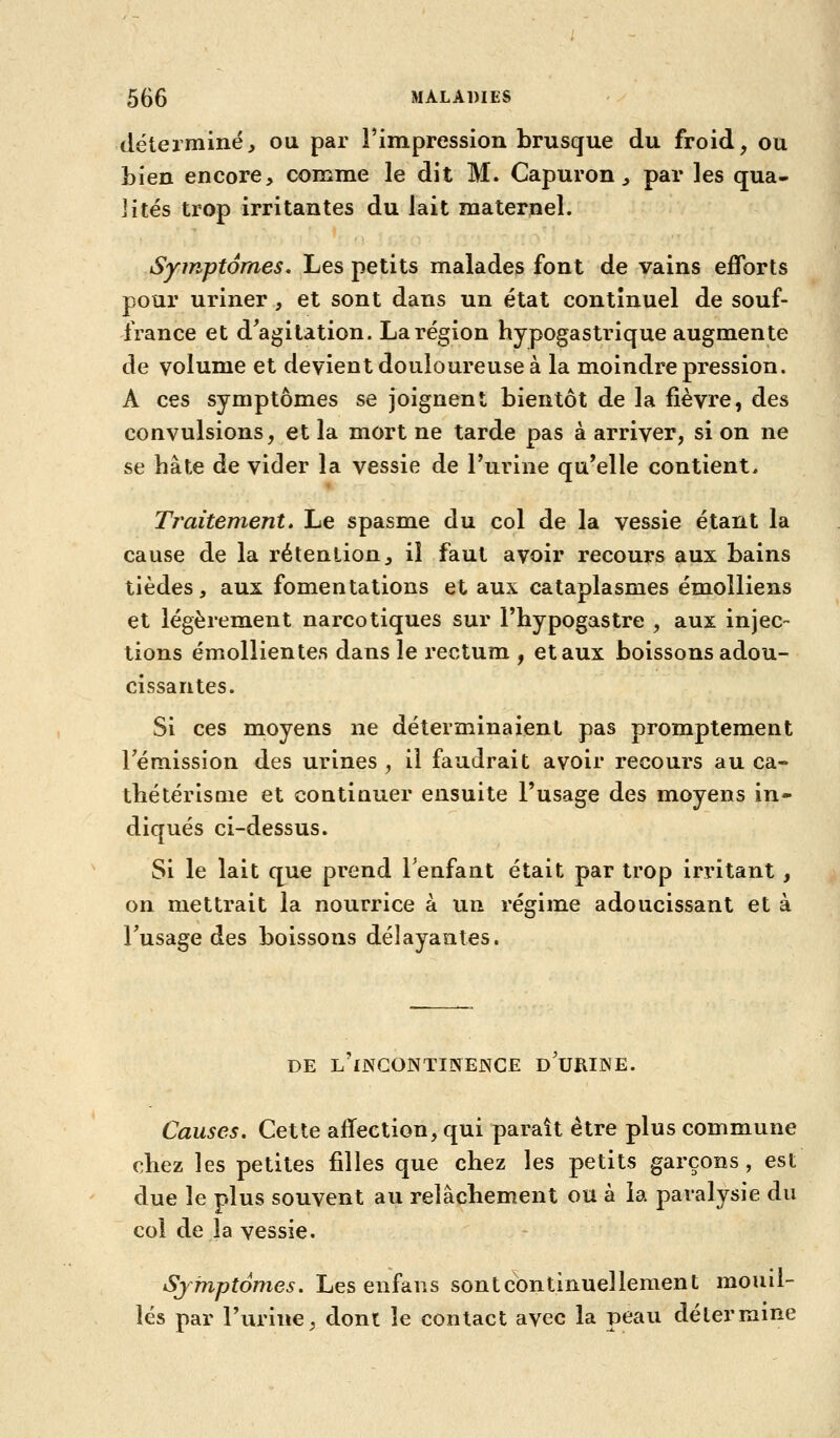 déterminé^ ou par l'impression brusque du froid, ou bien encore, comme le dit M. Capuron, par les qua- lités trop irritantes du lait maternel. Symptômes, Les petits malades font de vains efforts pour uriner, et sont dans un état continuel de souf- france et d'agitation. La région hypogastrique augmente de volume et devient douloureuse à la moindre pression. A ces symptômes se joignent bientôt de la fièvre, des convulsions, et la mort ne tarde pas à arriver, si on ne se hâte de vider la vessie de Turine qu'elle contient. Traitement. Le spasme du col de la vessie étant la cause de la rétention, il faut avoir recours aux bains tièdes, aux fomentations et aux cataplasmes émolliens et légèrement narcotiques sur l'hypogastre , aux injec- tions émollientes dans le rectum , et aux boissons adou- cissantes. Si ces moyens ne déterminaient pas promptement rémission des urines , il faudrait avoir recours au ca- tbétérisQie et contiuuer ensuite l'usage des moyens in- diqués ci-dessus. Si le lait que prend l'enfant était par trop irritant , on mettrait la nourrice à un régime adoucissant et à Fusage des boissons délayantes. DE L INGONTIINENGE D URINE. Causes. Cette aflection, qui paraît être plus commune chez les petites filles que chez les petits garçons , est due le plus souvent au relâchement ou à la paralysie du coi de la vessie. Symptômes. Les enfans sont continuellement mouil- lés par l'urine, dont le contact avec la peau détermine