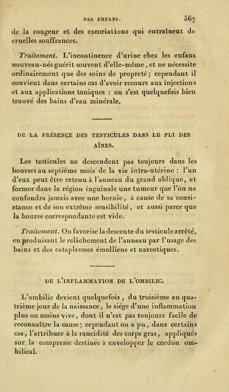 de ]a rougeur et des excoriations qui entraînent de cruelles souffrances. Traitement. L'incontinence d'urine chez les enfans nouveau-nés guérit souvent d'elle-même , et ne nécessite ordinairement que des soins de propreté; cependant il convient dans certains cas d'avoir recours aux injections et aux applications toniques ; on s'est quelquefois bien trouvé des bains d'eau minérale. DE LA PRESENCE DES TESTICULES DANS LE PU DES AÎNÉS. Les testicules ne descendent pas toujours dans les bourses au septième mois de la vie intra-utérine : l'un d'eux peut être retenu à Tanneau du grand oblique, et former dans la région inguinale une tumeur que l'on ne confondra jamais avec une hernie^ à cause de sa consi- stance et de son extrême sensibilité, et aussi parce que la bourse correspondante est vide. Traitement, On favorise la descente du testicule arrêté, en produisant le relâchement de l'anneau par l'usage des bains et des cataplasmes émolliens et narcotiques. DE l'inflammation DE l'OMBILIC. L'ombilic devient quelquefois , du troisième au qua- trième jour de la naissance, le siège d'une inflammation plus ou moins vive, dont il n'est pas toujours facile de reconnaîti'e la cause; cependant on a pu, dans certains cas, l'attribuer à la rancidité des corps gras, appliqués sur^la compresse destinée à envelopper le cordon om- bilical.