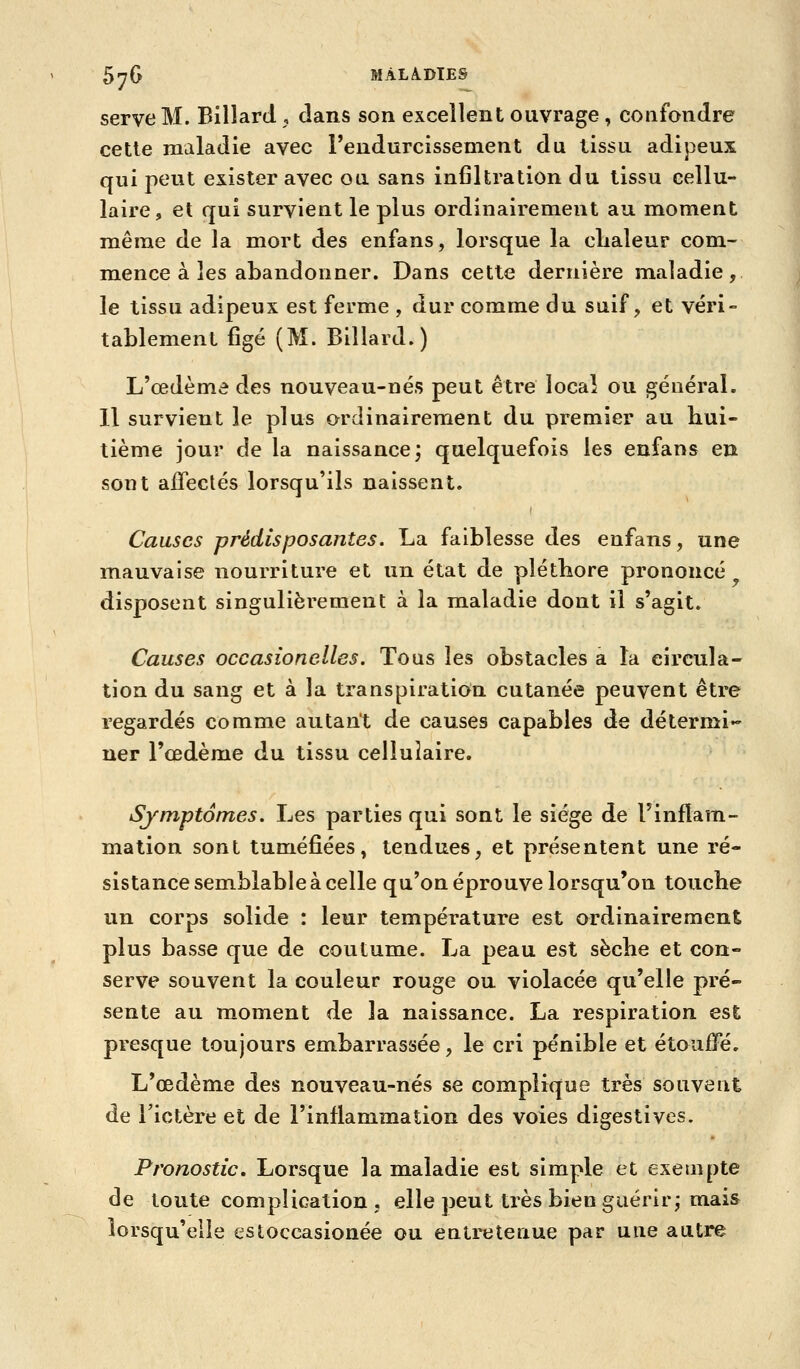 serve M. Billard . dans son excellent ouvrage, confondre cette maladie avec l'endurcissement du tissu adipeux qui peut exister avec ou sans infiltration du tissu cellu- laire, et qui survient le plus ordinairement au moment même de la mort des enfans, lorsque la clialeur com- mence à les abandonner. Dans cette dernière maladie, le tissu adipeux est ferme , dur comme du suif, et véri- tablement figé (M. Billard.) L'œdème des nouveau-nés peut être local ou général. Il survient le plus ordinairement du premier au hui- tième jour de la naissance; quelquefois les enfans en sont affectés lorsqu'ils naissent. Causes prédisposantes. La faiblesse des enfans, une mauvaise nourriture et un état de pléthore prononcé disposent singulièrement à la maladie dont il s'agit. Causes occasionelles. Tous les obstacles a la circula- tion du sang et à la transpiration cutanée peuvent être regardés comme autant de causes capables de détermi- ner l'œdème du tissu cellulaire. Symptômes. Les parties qui sont le siège de l'inflam- mation sont tuméfiées, tendues, et présentent une ré- sistance semblable à celle qu'on éprouve lorsqu'on touche un corps solide : leur température est ordinairement plus basse que de coutume. La peau est sèche et con- serve souvent la couleur rouge ou violacée qu'elle pré- sente au moment de la naissance. La respiration est presque toujours embarrassée, le cri pénible et étouffé. L'œdème des nouveau-nés se complique très souvent de Tictère et de l'inflammation des voies digestives. Pronostic, Lorsque la maladie est simple et exempte de toute complication , elle peut très bien guérir; mais lorsqu'elle estoccasionée ou entretenue par une autre