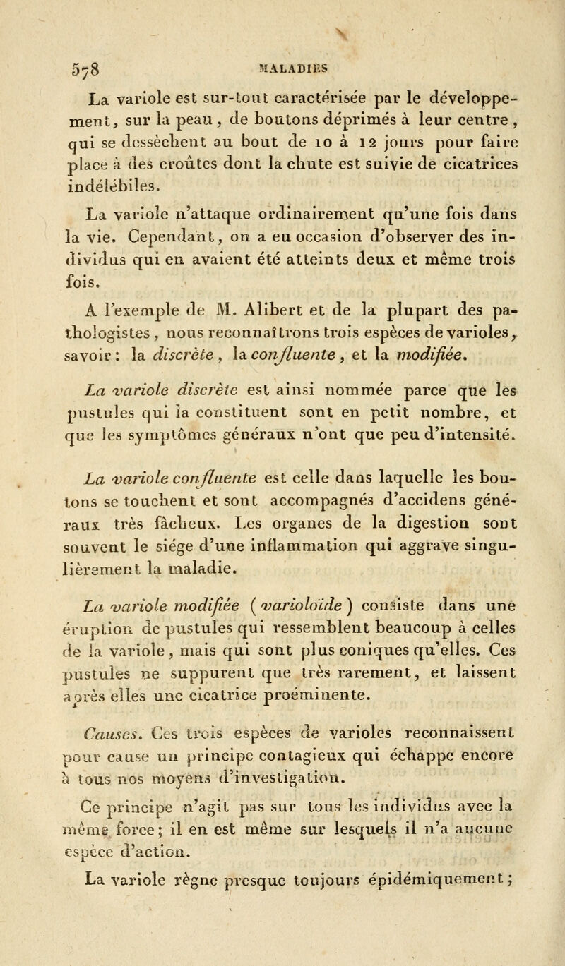 La variole est sur-tout caractérisée par le développe- ment^ sur la peau, de boutons déprimés à leur centre , qui se dessèclient au bout de lo à 12 jours pour faire place à des croûtes dont la chute est suivie de cicatrices indélébiles. La variole n'attaque ordinairement qu'une fois dans la vie. Cependant, on a eu occasion d'observer des in- dividus qui en avaient été atteints deux et même trois fois. A l'exemple de M. Alibert et de la plupart des pa- tbologistes , nous reconnaîtrons trois espèces de varioles, savoir: la discrète^ \a. confluente, et la modifiée» La variole discrète est ainsi nommée parce que les pustules qui îa constituent sont en petit nombre, et que les symptômes généraux n'ont que peu d'intensité. La variole conjluente est celle dans laquelle les bou- tons se touclienl et sont accompagnés d'accidens géné- raux très fâcbeux. Les organes de la digestion sont souvent le siège d'une inflammation qui aggrave singu- lièrement la maladie. La variole modifiée (varioloïde) consiste dans une éruption de pustules qui ressemblent beaucoup à celles de la variole, mais qui sont plus coniques qu'elles. Ces pustules ne suppurent que très rarement, et laissent aorès elles une cicatrice proéminente. Causes» Ces trois espèces de varioles reconnaissent pour cause un principe contagieux qui échappe encore à tous nos moyens d'investigation. Ce principe n'agit pas sur tous les individus avec la môme force; il en est même sur lesquels il n'a aucune espèce d'action. La variole règne presque toujours épidémiquement ;