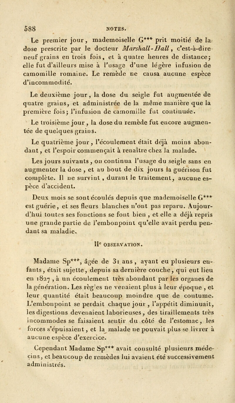 Le premier jour, mademoiselle G*** prit moitié de la 1 dose prescrite par le docteur Marshall-Bail, c'est-à-dire neuf grains en trois fois, et à quatre heures de distancej elle fut d'ailleurs mise à Fusage d'une légère infusion de camomille romaine. Le remède ce causa aucune espèce d'incommodité. Le deuxième jour, la dose du seigle fut augmentée de quatre grains, et administrée de la même manière que la première foisj l'infusion de camomille fut continuée. Le troisième jour , la dose du remède fut encore augmen- tée de quelques grains. Le quatrième jour, l'écoulement était déjà moins abon» dant, et l'espoir commençait à renaître chez la malade. Les jours suivants, on continua l'usage du seigle sans en augmenter la dose , et au bout de dix jours la guérison fut complète. Il ne survint , durant le traitement, aucune es- pèce d'accident. Deux mois se sont écoulés depuis que mademoiselle G*** est guérie, et ses fleurs blanches n'ont pas reparu. Aujour- d'hui toutes ses fonctions se font bien , et elle a déjà repris une grande partie de l'embonpoint qu'elle avait perdu pen»- dant sa maladie^ 11^ OBSERVATION. Madame Sp***, âgée de 3i ans, ayant eu plusieurs en- fants, était sujette, depuis sa dernière couche, qui eut lieu en 1827 , à un écoulement très abondant par les organes de la génération. Les règ'es ne venaient plus à leur époque , et leur quantité était beaucoup moindre que de coutume. L'embonpoint se perdait chaque jour , l'appétit diminuait, les digestions devenaient laborieuses, des tiraillements très incommodes se faisaient sentir du côté de l'estomac, les forces s'épuisaient, et la malade ne pouvait plus se livrer à aucune espèce d'exercice. Cependant Madame Sp*'*'* avait consulté plusieurs méde- cins, et beaucoup de remèdes lui avaient été successivement administrés.