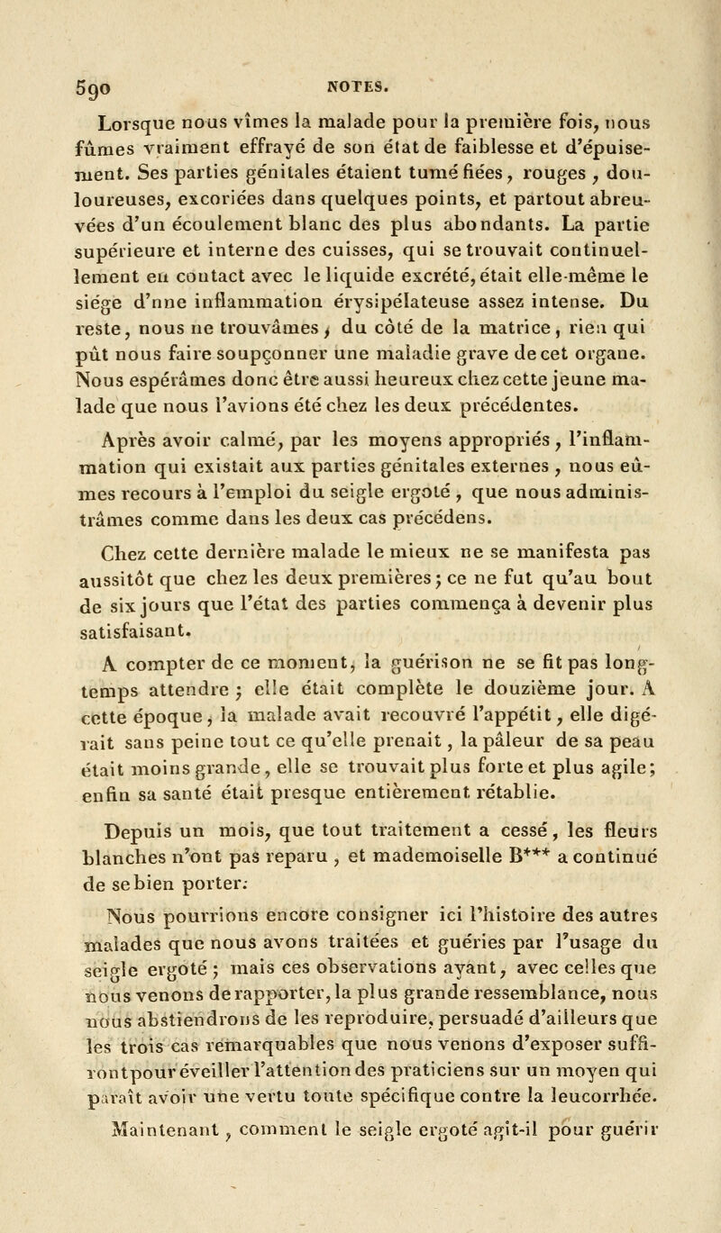Lorsque nous vîmes la malade pour la preiuière fois, nous fumes vraiment effrayé de son état de faiblesse et d'épuise- ment. Ses parties génitales étaient tuméfiées, rouges , dou- loureuses, excoriées dans quelques points, et partout abreu- vées d'un écoulement blanc des plus abondants. La partie supérieure et interne des cuisses, qui se trouvait continuel- lement en contact avec le liquide excrété, était elle-même le siège d'nne inflammation érysipélateuse assez intense. Du reste, nous ne trouvâmes^ du côté de la matrice, rien qui put nous faire soupçonner une maladie grave de cet organe. Nous espérâmes donc être aussi heureux chez cette jeune ma- lade que nous l'avions été chez les deux précédentes. Après avoir calmé, par les moyens appropriés, l'inflam- mation qui existait aux parties génitales externes , nous eû- mes recours à l'emploi du seigle ergoté , que nous adminis- trâmes comme dans les deux cas précédens. Chez cette dernière malade le mieux ne se manifesta pas aussitôt que chez les deux premières; ce ne fut qu'au bout de six jours que l'état des parties commença à devenir plus satisfaisant. A compter de ce moment, la guérison ne se fit pas long- temps attendre ; elle était complète le douzième jour. A cdtte époque j ia malade avait recouvré l'appétit, elle digé- rait sans peine tout ce qu'elle prenait, la pâleur de sa peau était moins grande , elle se trouvait plus forte et plus agile; enfin sa santé était presque entièrement rétablie. Depuis un mois, que tout traitement a cessé, les fleurs blanches n'ont pas reparu , et mademoiselle B*** a continué de se bien porter; Nous pourrions encore consigner ici l'histoire des autres niaiades que nous avons traitées et guéries par l'usage du seiMe ergoté; mais ces observations ayant, avec celles que ïious venons de rapporter, la plus grande ressemblance, nous nous abstiendrons de les reproduire, persuadé d'ailleurs que les trois cas remarquables que nous venons d'exposer suffi- rontpour éveiller l'attention des praticiens sur un moyen qui paraît avoir une vertu toute spécifique contre la leucorrhée. Maintenant, comment le seigle ergoté agit-il pbur guérir