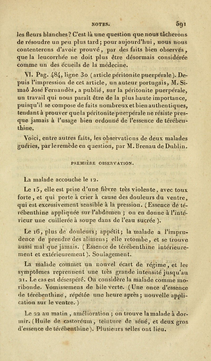 les fleurs blanches? C'est là une question que nous tâcherons de résoudre un peu plus tard j pour aujourd'hui, nous nous contenterons d'avoir prouvé, par des faits bien observés^ que la leucorrhée ne doit plus être désormais considérée comme un des écueils de la médecine. YI. Pag. 484? ligne 3o (articlepéritonite puerpérale). De- puis l'impression de cet article, un auteur portugais, M. Si- maô José Fernaudès, a publié, sur la péritonite puerpérale, un travail qui nous paraît être de la plus haute importance, puisqu'il se compose défaits nombreux et bien authentiques, tendant à prouver quela péritonite puerpérale ne résiste pres- que jamais à l'usage bien ordonné de l'essence de térében- thine. Voici, entre autres faits, les observations de deux malades guéries, par le remède en question, par M. Brenau de Dublin. PREMIERE OBSERVATION. La malade accouche le 12. Le i5, elle est prise d'une fièvre très violente, avec toux forte, et qui porte à crier à cause des douleurs du ventre, qui est excessivement sensible à la pression. (Essence dé té- rébenthine appliquée sur l'abdomen ^ on en donne à Tinté- rieur une cuillerée à soupe dans de l'eau sucrée ). Le 16, plus de douleurs5 appétit- la malade a l'impru- dence de prendre des alimens; elle retombe, et se trouve aussi mal que jamais. ( Esisence de térébenthine intérieure- ment et extérieurement). Soulagement. La malade coinmet un nouvel écart de régime, et les symptômes reprennent une très grande intensité jusqu'au 31. Le cas est désespéré. On considère la malade comme mo- ribonde. Vomissemens de bile verte. (Une once d'eSsence de térébenthine, répétée une heure après j nouvelle appli- cation sur le ventre. ) Le 11 au matin , amcîioraîion j on trouve la malade à dor- mir. (Huile de eastovéum, teinture de séné, et deux gros d'essence de térébenthine). Plusieurs selles ont lieu.