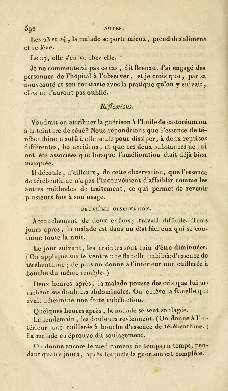 Les 0.3 et 24 ? ^^ malade «e porte mieux, prend desalimens et se lève. Le 27, elle s'en va chez elle. Je ne commenterai pas ce cas , dit Brenau. J'ai engagé des personnes de l'hôpital à l'observer , et je crois que , par sa nouveauté et son contraste avec la pratique qu'on y suivait, elles ne l'auront pas oublié. Réflexions. Voudrait-on attribuer la guérison à l'huile de castoréum ou à la teinture de séné? Nous répondrions que l'essence de té- rébenthine a suffi à elle seule pour dissiper, à deux reprises différentes, les accidens_, et que ces deux substances ne lui ont été associées que lorsque l'amélioration était déjà bien marquée. Il découle, d'ailleurs, de cette observation, que l'essence de térébenthine n'a pas l'inconvénient d'affaiblir comme les autres méthodes de traitement, ce qui permet de revenir plusieurs fois à son usage. DEUXIEME OBSERVATION. Accouchement de deux enfansj travail difficile. Trois jours après, la malade est dans un état fâcheux qui se con- tinue toute la nuit. Le jour suivant, les craintes sont loin d'être diminuées. (On applique sur le ventre une flanelle imbibée d'essence de térébenthine; de plus on donne à l'intérieur une cuillerée à bouche du même remèjle. ) Deux heures après, la malade pousse des cris que lui ar- rachent ses douleurs abdominales. On enlève la flanelle qui avait déterminé une forte rubéfaction. Quelques heures après , la malade se sent soulagée. Le lendemain , les douleurs reviennent. (On donne à l'in- térieur une cuillerée à bouche d'essence de térébenthine. ) La malade eu éprouve du soulagement. On donne encore le médicament de temps en temps, pen- dant quatre jours , après lesquels la guérison est complète.