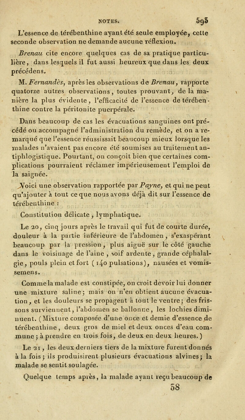 L'essence de térébeifithine ayant été seule employée, cette seconde observation ne demande aucune réflexion. Brcncui cite encore quelques cas de sa pratique particu- lière, dans lesquels il fut aussi heureux que dans les deux précédens, M. Fernandèsj après les observations deBrenaiij rapporte quatorze autres observations, toutes prouvant^ de la ma- nière la plus évidente^ l'efficacité de l'essence detérébeU' tliine contre la péritonite puerpérale. Dans beaucoup de cas les évacuations sanguines ont pré- cédé ou~accompagné l'administration du remède^ et on a re- marqué que l'essence réussissait beaucoup mieux lorsque les malades n'avaient pas encore été soumises au traitement an- tiphlogistique. Pouitant, on conçoit bien que certaines com- plications pourraient réclamer impérieusement l'emploi de la saignée. ^oici une observation rapportée par PaynCy et qui ne peut qu'ajouter à tout ce que nous avons déjà dit sur l'essence de térébenthine : Constitution délicate, lymphatique. Le 10 j cinq jours après le travail qui fut de courte durée, douleur à la partie inférieure de l'abdomen, s'exaspérant beaucoup par la pression, plus aiguë sur le côté gauche dans le voisinage de l'aine , soif ardente, grande céphalal- gie, pouls plein et fort ( i4o pulsations), nausées et vomis- semens. Commela malade est constipée, on croit devoir lui donner une mixture saline; mais on n'en obtient aucune évacua- tion^ et les douleurs se propagent à tout le ventre; des fris- sons surviennent, l'abdomen se ballonne, les lochies dimi- nuent. (Mixture composée d'une once et demie d'essence de térébenthine, deux gros de miel et deux onces d'eau com- mune ; à prendre en trois fois, de deux en deux heures. ) Le 21, les deux derniers tiers de la mixture furent donnés à la fois ; ils produisirent plusieurs évacuations alvines; la malade se sentit soulagée. Quelque temps après, la malade ayant reçubeaucoup de 58