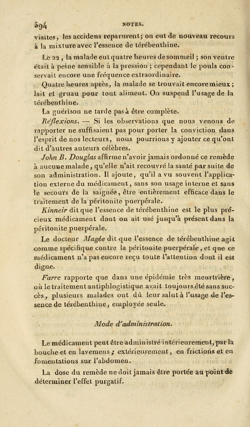 visites^ les accidens l'cpararenl; on eut de nouveau recours à la mixture avec l'essence de térébenthine. Le 11, la malade eut quatre heures de sommeil ; son ventre clait à peine sensible à la pression j cependant le pouls con- servait encore une fréquence extraordinaire. Quatre heures après, la malade se trouvait encore mieux ; lait et gruau pour tout aliment. On suspend Tusage de la térébenthine. La guérison ne tarde pas à être complète. Réflexions. — Si les observations que nous venons de rapporter ne suffisaient pas pour porter la conviction dans l'esprit de nos lecteurs, nous pourrions y ajouter ce qu'ont dit d'autres auteurs célèbres. John B. Douglas affirme n'avoir jamais ordonné ce remède à aucune malade, qu'elle n'ait recouvré la santé par suite de son administration. Il ajoute, qu'il a vu souvent l'applica- tion externe du médicament, sans son usage interne et sans le secours de la saignée, être entièrement efficace dans le traitement de la péritonite puerpérale. Kinneir dit que l'essence de térébenthine est ïe plus pré- cieux médicament dont on ait usé jusqu'à présent dans la Déritonite puerpérale. Le docteur Magée àiX, <\\iq l'essence de térébenthine agit comme spécifique contre la péritonite puerpérale, et que ce médicament n'a pas encore reçu toute l'attention donl il est digne. Farre rapporte que dans une épidémie très meurtrière, où le traitement antiphlogistique avait toujours été sans suc- cès, plusieurs malades ont du. leur salut à l'usage 4e l'es- sence de térébenthine, employée seule. 31 ode d^administration. Le médicament peut être administré iHtérieurertïent,'par la bouche et en lavemens ,* extérieurement, en frictions et en fomentations sur l'abdemen. La dose du remède ne doit jamais être portée au point de déterminer l'effet purgatif.