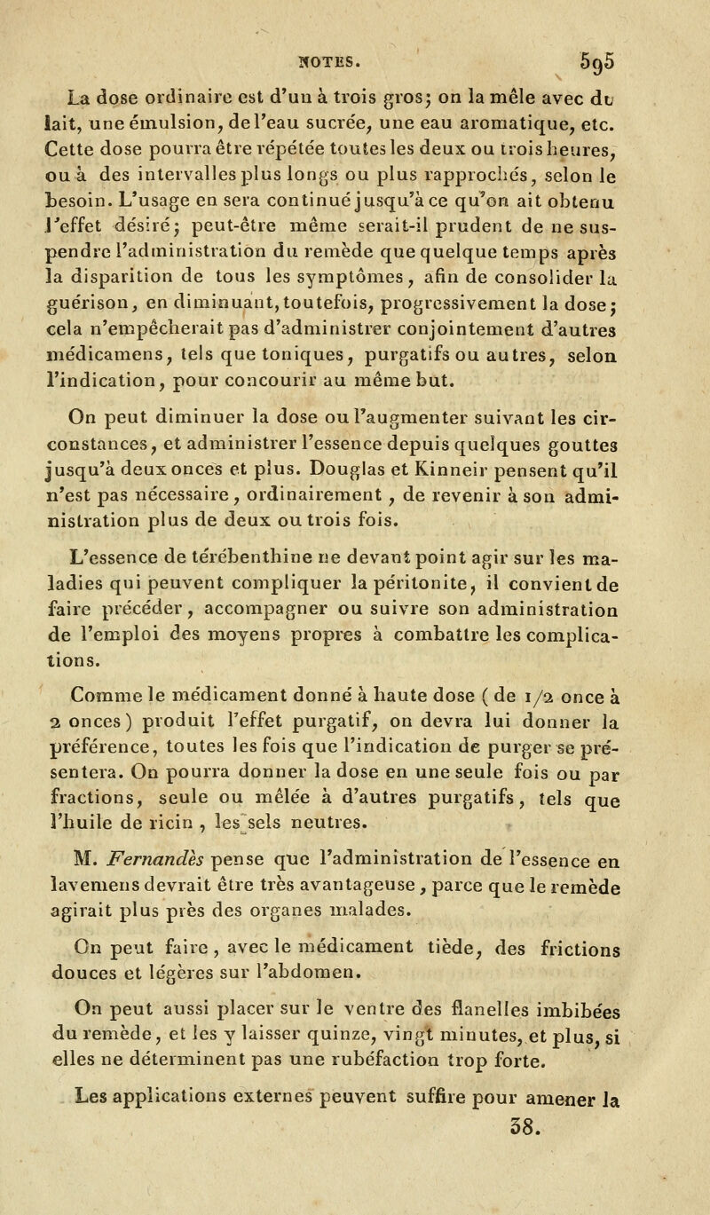 La dose ordinaire est d'un à trois gros; on la mêle avec du iait, une émulsion, deTeau sucrée, une eau aromatique, etc. Cette dose pourra être répétée toutes les deux ou trois heures, ouà des intervalles plus longs ou plus rapprochés, selon le besoin. L'usage en sera continué jusqu'à ce qu'on ait obtenu j''effet désiré* peut-être même serait-il prudent de ne sus- pendre l'administration du remède que quelque temps après la disparition de tous les symptômes, afin de consolider la guérison, en diminuant,toutefois, progressivement la dose; cela n'empêcherait pas d'administrer conjointement d'autres médicamens, tels que toniques, purgatifs ou autres, selon l'indication, pour concourir au même but. On peut diminuer la dose ou l'augmenter suivant les cir- constances, et administrer l'essence depuis quelques gouttes jusqu'à deux onces et plus. Douglas et Kinneir pensent qu'il n'est pas nécessaire, ordinairement, de revenir à son admi- nistration plus de deux ou trois fois. L'essence de térébenthine ne devant point agir sur les ma- ladies qui peuvent compliquer la péritonite, il convientde faire précéder, accompagner ou suivre son administration de l'emploi des moyens propres à combattre les complica- tions. Comme le médicament donné à haute dose ( de 1/2 once à 2 onces) produit Teffet purgatif, on devra lui donner la préférence, toutes les fois que l'indication de purger se pré- sentera. On pourra donner la dose en une seule fois ou par fractions, seule ou mêlée à d'autres purgatifs, tels que l'huile de ricin , les sels neutres. ^ M. Fernandh pense que l'administration de l'essence en lavemens devrait être très avantageuse, parce que le remède agirait plus près des organes malades. On peut faire , avec le médicament tiède, des frictions douces et légères sur l'abdomen. On peut aussi placer sur le ventre des flanelles imbibées du remède, et les y laisser quinze, vingt minutes, et plus, si elles ne déterminent pas une rubéfaction trop forte. Les applications externes peuvent suffire pour amener la 38.