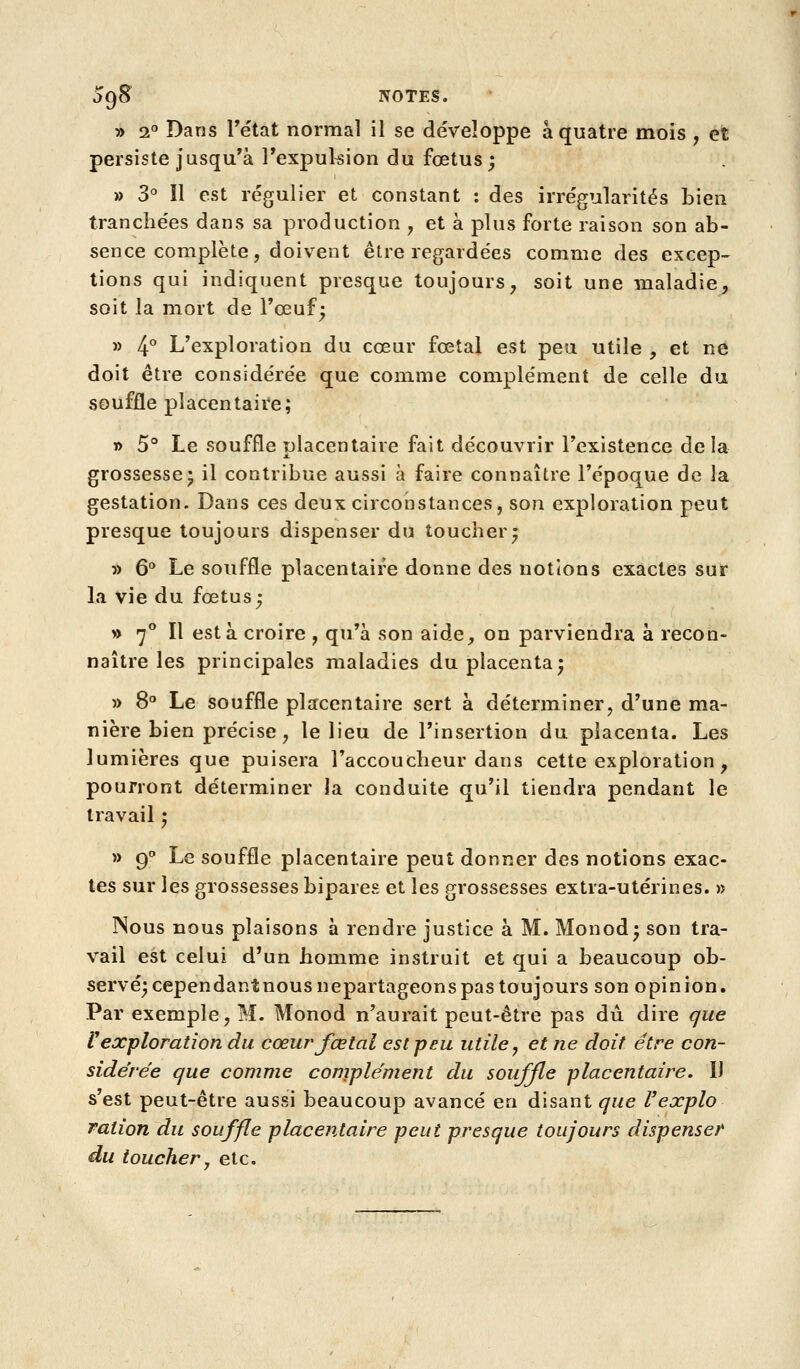 » 2 Dans Tétat normal il se développe à quatre mois , et persiste jusqu'à l'expukion du fœtus; » 3 Il est régulier et constant : des irrégularités bien tranchées dans sa production ^ et à plus forte raison son ab- sence complète, doivent être regardées comme des excep- tions qui indiquent presque toujours, soit une maladie, soit la mort de l'œuf; » 4° L'exploration du cœur fœtal est peu utile , et ne doit être considérée que comme complément de celle du souffle placentaire; i> 5° Le souffle placentaire fait découvrir l'existence delà grossesse; il contribue aussi à faire connaître l'époque de la gestation. Dans ces deux circonstances, son exploration peut presque toujours dispenser du toucher; » 6* Le souffle placentaire donne des notions exactes sur la vie du fœtus; » 7^* Il esta croire , qu'à son aide, on parviendra à recon- naître les principales maladies du placenta; » S*» Le souffle placentaire sert à déterminer, d'une ma- nière bien précise, le lieu de l'insertion du placenta. Les lumières que puisera l'accoucheur dans cette exploration , pourront déterminer la conduite qu'il tiendra pendant le travail ; » 9 Le souffle placentaire peut donner des notions exac- tes sur les grossesses bipares et les grossesses extra-utérines. » Nous nous plaisons à rendre justice à M. Monod; son tra- vail est celui d'un homme instruit et qui a beaucoup ob- servé; cependantnousnepartageons pas toujours son opinion. Par exemple, M. Monod n'aurait peut-être pas du. dire que V exploration du cœur fœtal est peu utile y et ne doit être con- sidérée que comme complément du souffle placentaire, IJ s'est peut-être aussi beaucoup avancé en disant que Vexplo ration du souffle placentaire peut presque toujours dispenser du toucher j etc.