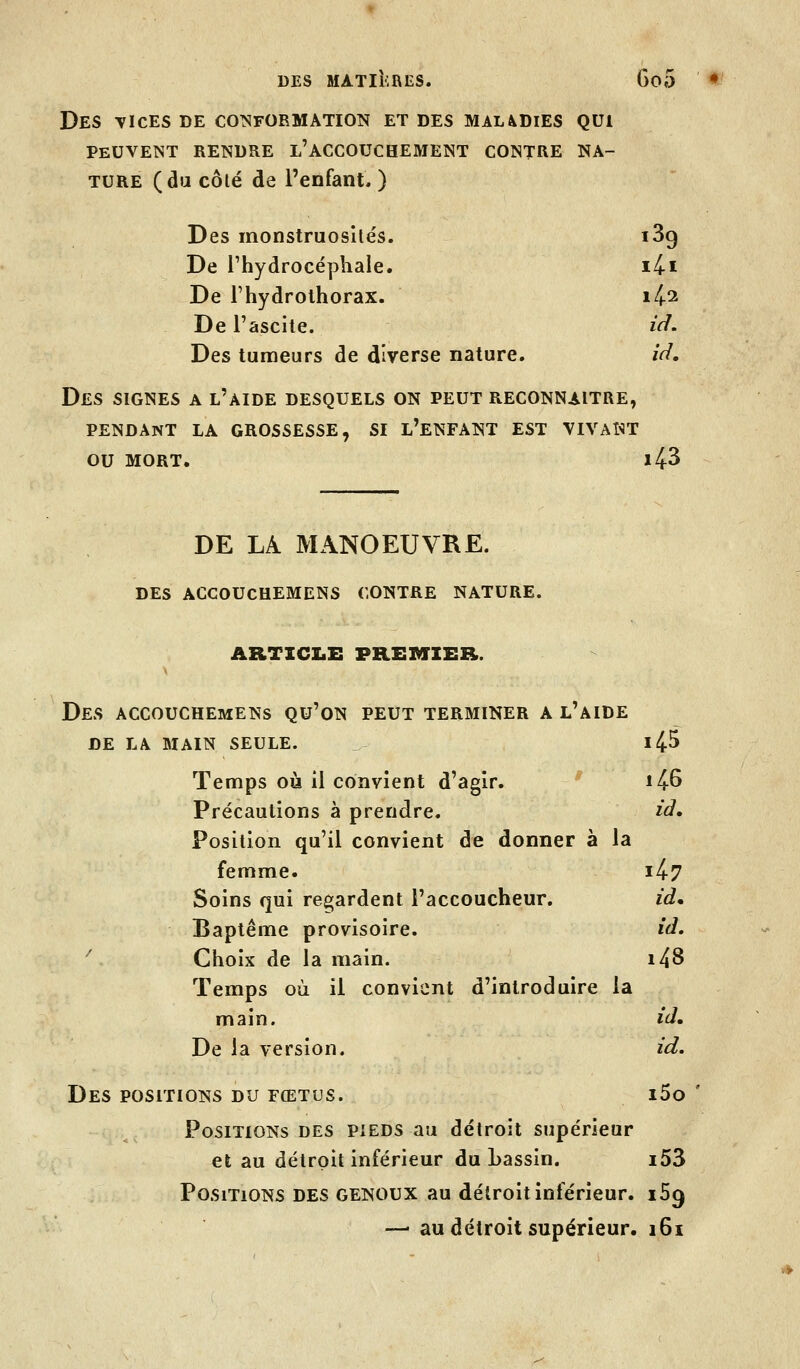 Des TicEs de cotsformâtion et des maladies qui PEUVENT RENDRE l'ACCOUCHEMENT CONTRE NA- TURE (dii côlé de l'enfant. ) Des monstruosités. iSg De l'hydrocéphale. i4-i De l'hydrothorax. 1^2 De l'ascite. ïV/. Des tumeurs de diverse nature. id. Des signes a l'aide desquels on peut reconnaître, PENDANT LA GROSSESSE, SI L'ENFANT EST VIVANT OU MORT. 143 DE LA MANOEUVRE. DES ACCOUCHEMENS CONTRE NATURE. ARTICZ.E PREMIER. Des ACCOUCHEMENS qu'on PEUT TERMINER A l'aIDE DE LA MAIN SEULE. - ll^S Temps où il convient d'agir. ^' 1^6 Précautions à prendre. ià* Position qu'il convient de donner à la femme. 1^7 Soins qui ree;ardent l'accoucheur. id* Baptême provisoire. id, '' Choix de la main. i48 Temps où il convient d'introduire la main. id. De la version. id. Des POSITIONS du fœtus. i5o ' Positions DES pieds au détroit supérieur et au détroit inférieur du Lassin. i53 Positions des genoux au détroit inférieur. 169 —■ au détroit supérieur. i6i