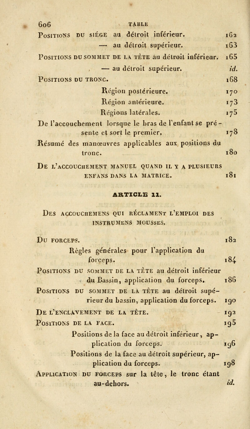 Positions du siège au détroit inférieur. 162 — au détroit supérieur. i63 Positions du sommet de la tète au détroit inférieur. i65 — au détroit supérieur. jd. Positions du tronc. 168 Région postérieure. 170 Région antérieure. lyS Régions latérales. 175 De l'accouchement lorsque le bras de Tenfantse pré- sente et sort le premier. 178 Résumé des manœuvres applicables aux positions du tronc. 180 De l'accouchement manuel quand il y a plusieurs ENFANS DANS LA MATRICE. l8l ARTICLE 11. Des accouchemens qui réclament l'emploi des instrumens mousses. Du forceps. 182 Règles générales pour l'application du forceps. 184 Positions du sommet de la tête au détroit inférieur du Bassin, application du forceps, 186 Positions du sommet de la tête au détroit supé- rieur du bassin, application du forceps. 190 De l'enclavement de la tête. 192 Positions de la face. 195 Positions de la face au détroit inférieur, ap- plication du forceps. 196 Positions de la face au détroit supérieur, ap- plication du forceps. 198 Application du forceps sur la tête, le tronc étant au-dehors. ^'