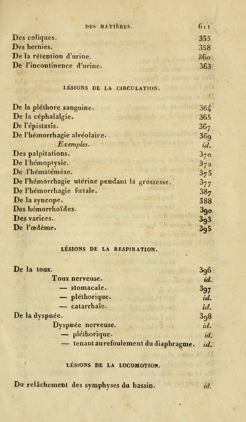 Des coliques. 355 Des hernies. 358 De la rétention d'urine. 36o De l'incontinence d'urine. 363 LÉSIONS DE LA CIRCULATION. De la pléthore sanguine. 364 De la céphalalgie. 365 De l'épistaxis. 36? De l'hémorrhagie alvéolaire. . 36q Exemples. id. Des palpitations. 370 De l'hémoptysie. 372 De l'hémafémèse. 3^5 De l'hémorrhagie utérine pendant la grossesse. 377 De l'hémorrhagie fœtale, 387 De la syncope. 388 Des hémorrhoïdes. 3qo Des varices. 3q3 De l'œdème. - 3q5 LÉSIONS DE LA RESPIRATION. De la loux. 396 Toux nerveuse. tûf. — stomacale. 3qj — pléthorique. id, — catarrhale. id. De la dyspnée. 3q8 Dyspnée nerveuse. id, — pléthorique. id. — tenant âurefoulement du diaphragme, id, ' LÉSIONS DE LA LOCOMOTION. Du relâchement des symphyses du bassin. iâ.