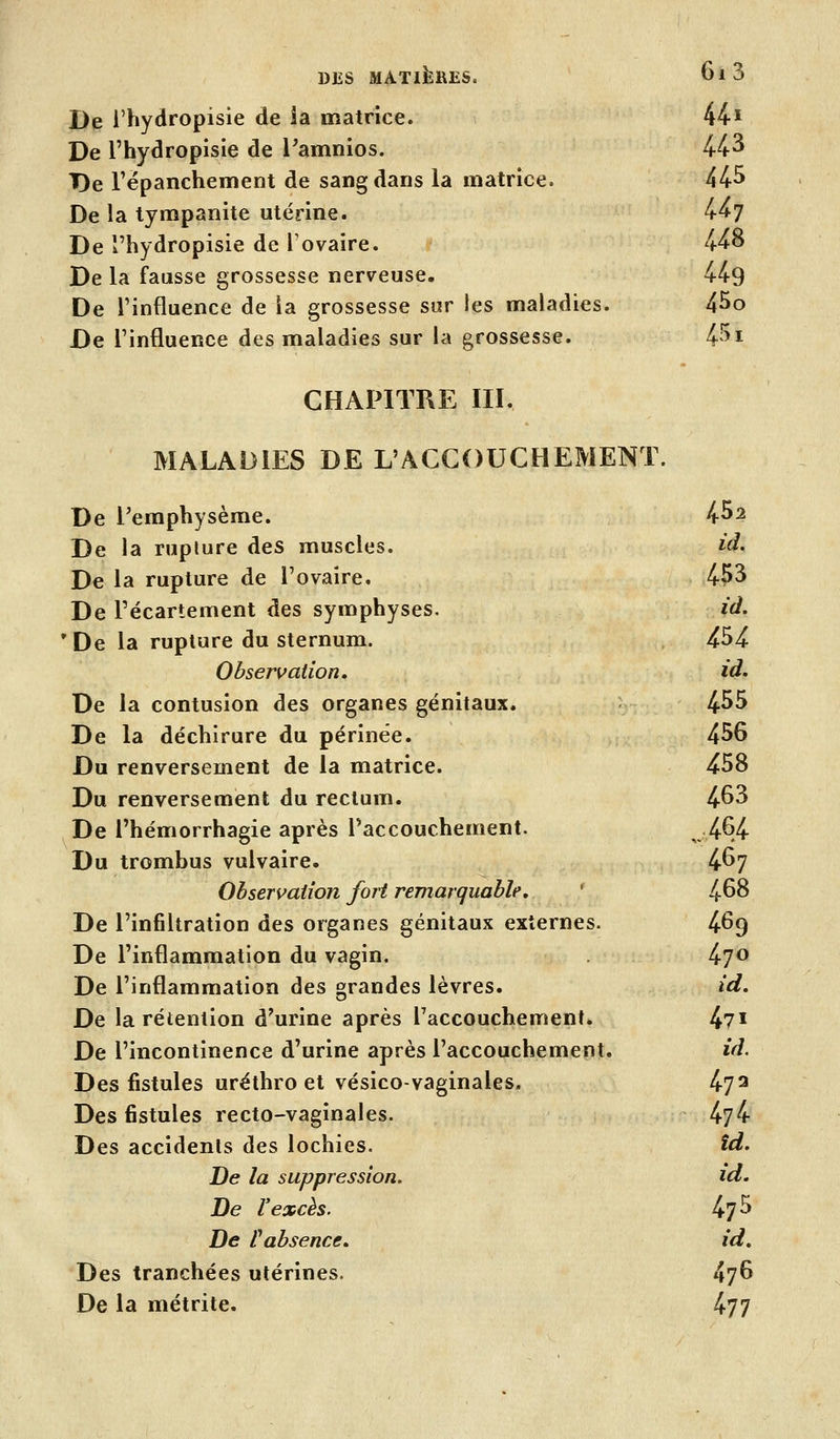 De l'hydropisie de ia matrice. 44^ De l'hydropisie de l^amnios. 44^ De l'ëpanchement de sang dans la matrice. 44^ De la tympanite utérine. 4^7 De l'hydropisie de l'ovaire. 448 De la fausse grossesse nerveuse. 449 De l'influence de la grossesse sur les maladies. 45o De l'influence des maladies sur la grossesse. 4^^i CHAPITRE III. MALADIES DE L'ACCOUCHEMENT. De l'emphysème. 4^2 De la rupture des muscles. id. De la rupture de l'ovaire. 453 De Pécartement des symphyses. id. 'De la rupture du sternum. 454 Observation, id. De la contusion des organes génitaux. 4^5 De la déchirure du périnée. 456 Du renversement de la matrice. 458 Du renversement du rectum. 4^3 De l'hémorrhagie après ^accouchement. ,,4^4 Du trombus vulvaire. 4^7 Observation fort remarquable, ' 4-68 De l'infiltration des organes génitaux externes. 4^9 De l'inflammation du vagin. 47^ De l'inflammation des grandes lèvres. id. De la rétention d'urine après l'accouchement» 4?! De l'incontinence d'urine après l'accouchement. id. Des fistules uréthro et vésico-vaginales. 47 ^ Des fistules recto-vaginales. 474 Des accidents des lochies. îd. De la suppression. id. De l'excès. 475 De rabsence. id. Des tranchées utérines. 47^ De la métrite. 477