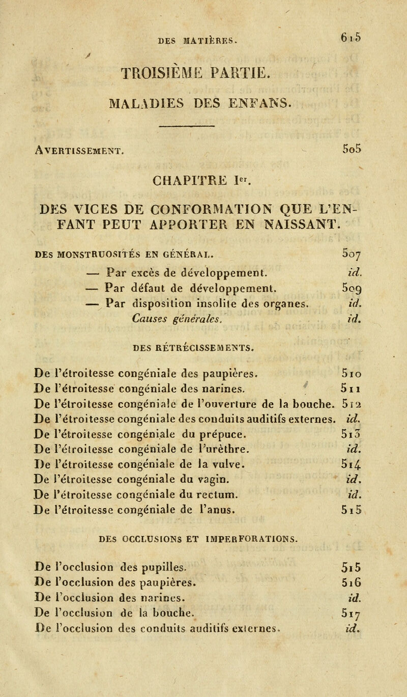 y TROISIÈME PARTIE. MALADIES DES ENFAÎ^S. AVERTISSEMETÎT. - 5o5 CHAPITRE I. DES VICES DE CONFORMATION QUE L'EN- FANT PEUT APPORTER EN NAISSANT. DES MONSTRUOSITÉS EN GÉNÉRAL. Soy — Par excès de développement. id. — Par défaut de développement. 5o9 — Par disposition insolite des organes. id. Causes générales, id. DES RÉTRÉCISSEMENTS. De l'étroitesse congéniaîe des paupières. 5io De l'étroitesse congéniaîe des narines. 5ii De l'étroitesse congéniaîe de l'ouverture de la bouche. 512 De l'étroitesse congéniaîe des conduits auditifs externes, id. De l'étroitesse congéniaîe du prépuce. 5i5 De l'étroitesse congéniaîe de Turèthre. id. De l'étroitesse congéniaîe de la vulve. 5i4. De l'étroitesse congéniaîe du vagin. id. De Tétroitesse congéniaîe du rectum. id. De l'étroitesse congéniaîe de l'anus. 5i5 DES OCCLUSIONS ET IMPERFORATIONS. De l'occlusion des pupilles. 5i5 De l'occlusion des paupières. 5i6 De l'occlusion des narines. id. De l'occlusion de la bouche. Sij De l'occlusion des conduits auditifs exJernes. id.