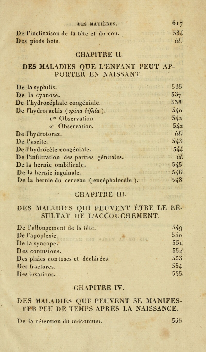 De l'inclinaison de la tête et du cou. 534 Des pieds bots. id. CHAPITRE IL DES MALADIES QUE L'ENFANT PEUT AP- PORTER EN NAISSANT. De la syphilis. 535 De la cyanose. 53^ De l'hydrocéphale congéniale. 538 De rhydrorachis (^spina bifida). 54o ï^^ Observation. 542 2 Observation. 542 De l'hydrotorax. id. De Tascite. 543 De î'hydrocèie congéniale. 544 De l'infiltration des parties génitales. id. De la hernie onnbilicale. 545 De la hernie inguinale. 546 Delà hernie du cerveau ( encéphalocèle ). 548 CHAPITRE lli. DES MALADIES QUI PEUVENT ÊTRE LE RÉ- SULTAT DE L'ACCOUCHEMENT. De rallongement de la tête. 549 De l'apoplexie. - 55o De la syncope. 55i Des contusions. 552: Des plaies contuses et déchirées. • 553 Des fractures, 554 Iles luxai ions. 555 CHAPITRE IV. DES MALADIES QUL PEUVENT SE MANIFES- TER PEU DE TEMPS APRÈS LA NAISSANCE. De la rétention du jnéconiuni. - 556