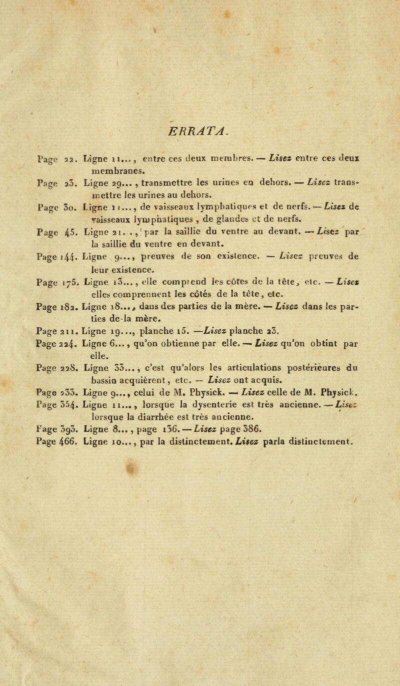 ERRATA. Page 22. Lïgne ii..., entre ces deux membres. — Lisez entre ces deux membranes. Page 25. Ligne 29... , transmettre les urines en dehors. — Z-i^es trans- mettre les urines au dehors. Page 3o. Ligne 1 !..., de vaisseaux lymphatiques et de nerfs. — £-t5«s de vaisseaux lymphatiques , de glandes et de nerfs. Page 4-5. Ligne 21. .,'par la saillie du ventre au devant. —Lésez par la saillie du ventre en devant. Page i44« Ligne 9..., preuves de son existence. — Lisez preuves de leur existence. Page 176. Ligne i.'î..., elle compieod les côtes de la tête^ etc. —Lise* elles comprennent les côtés de la tète, etc. Page 182. Ligne 18..., dans des parties de la mère. — Lisez dans les par- ties de la mère. Page 211. Ligne 19..., planche i5. —Lisez planche 25. Page 224* Ligne 6..., qu'on obtienne par elle.—< Lisez ^a'ox\ obtint par elle. Page 22S. Ligne 55..., c'est qu'alors les articulations postérieures du bassin acquièrent, etc. ~ Lisez ont acquis. Page s53. Ligne 9..., celui de M. Physick. — Lisez celle de JM. Phjsick. Page 354. Ligne 11..., lorsque la dysenterie est très ancienne.-—Lwc lorsque la diarrhée est très ancienne. Page SgS. Ligne 8..., page i36. — Lisez page 586. Page 466. Ligne 10.,., par la distinctement, Lues; parla distinctement.