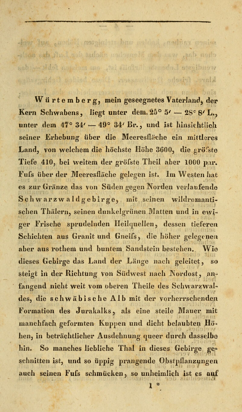 Würtemberg, mein geseegnetes Vaterland^ der Kern Schwabens, liegt unter dem.25^ 5/ _ 2S^ 8' L»j unter dem 4t° 34'— 49° 34'ßr., und ist hiriskhtlicli seiner Erhebung über die Meeresflätihe ein mittleres Land, von welchem die höchste Höhe 3600, die gröfste Tiefe 410, bei weltfern der gröfste Theil aber 1000 par. Fufs über der Meefesfläche gelegen ist. Im Westen hat es zur Gränze das von Süden gegen Norden verlaufende Schwarzwaldgebirge, mit seinen wildromanti- schen Thälern, seinen dunkelgrünen Matten und in ewi- ger Frische sprudelnden Heilquellen, dessen tieferen Schichten aus Granit und Gneifs, die hoher gelegenen aber aus rothem und buntem Sandstein bestehen. Wie dieses Gebirge das Land der hänge nach geleitet, so steigt in der Richtung von Südwest nach Nordost, an- fangend nicht weit vom 0 beiden Theile des Schwarz Wal- des, die schwäbische Alb mit der vorherrschenden Formation des Jurakalks, als eine steile Mauer mit manchfach geformten Kuppen und dicht belaubten Hö- hen^ in beträchtlicher Ausdehnung queer durch dasselbö hin. So manches liebliche Thal in dieses Gebirge ge* schnitten ist, und so üppig prangende Obstpllanzungen auch seinen Fufs schmücken, so unheimlich ist es auf l *