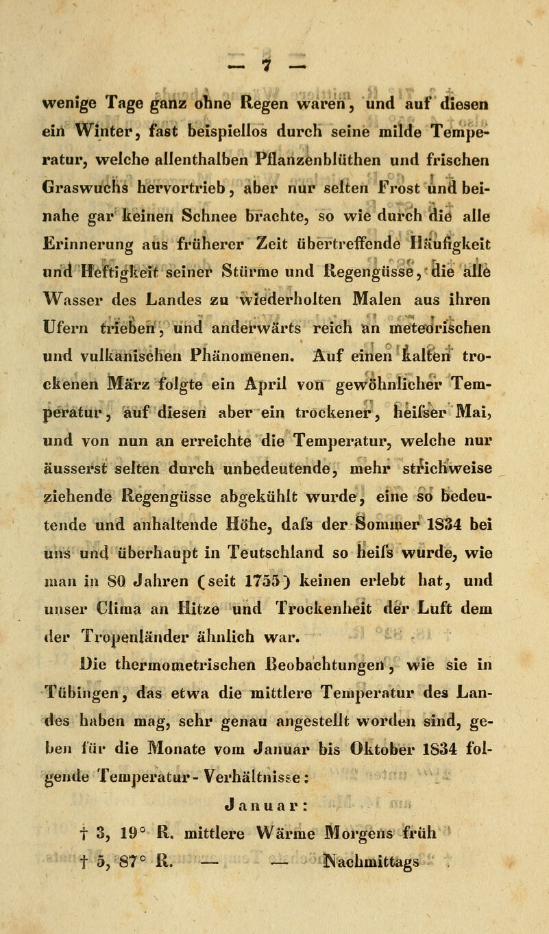 wenige Tage ganz ohne Regen waren, und auf diesen ein Winter, fast beispiellos durch seine milde Tempe- ratur, welche allenthalben Pflanzenblüthen und frischen Graswuchs hervortrieb, aber nur selten Frost und bei- nahe gar keinen Schnee brachte, so wie durch die alle Erinnerung aus früherer Zeit übertreffende Häufigkeit und Heftigkeit seiner Stürme und Regengüsse, die allö Wasser des Landes zu wiederholten Malen aus ihren Ufern triebeh, und anderwärts reich an meteorischen und vulkanischen Phänomenen. Auf einen kalten tro- ckenen März folgte ein April von gevröhnlicher Tem- peratur, auf diesen aber ein trockener, heifser Mai, und von nun an erreichte die Temperatur, welche nur äusserst selten durch unbedeutende, mehr sti^ichweise ziehende Regengüsse abgekühlt wurde, eine so bedeu- tende und anhaltende Höhe, dafs der Sommer 1S34 bei uns und überhaupt in Teutschland so heifs wurde, wie man in 80 Jahren (seit 1755) keinen erlebt hat, und unser Cliraa an Hitze und Trockenheit defr Luft dem der Tropenländer ähnlich war. Die thermometrischen Beobachtungen, wie sie in Tübingen, das etwa die mittlere Temperatur des Lan- des haben mag, sehr genau angestellt worden sind, ge- ben für die Monate vom Januar bis Oktober 1S34 fol- gende Temperatur-Verhältnisse; Januar: t 3, 19° R. mittlere Wärme Morgens früh t 5, 87° R. — — Kachmittags