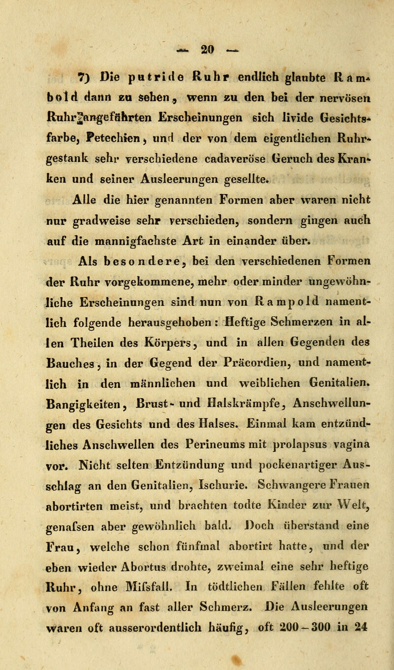 7) Die putride Ruhr endlich glaubte R Am« bold dartrt zu sehen., wenn zu den bei der nervösen Ruhrjangefahrten Erscheinungen eich livide Gesichts* färbe, Petechien ^ und der von dem eigentlichen Ruhr* gestank sehi* verschiedene cadaveröse Geruch des Kran- ken und seiner Ausleerungen gesellte* Alle die hier genannten Formen aber waren nicht nur gradweise sehr verschieden, sondern gingen auch auf die mannigfachste Art in einander über. Als besondere^ bei den verschiedenen Formen der Ruhr vorgekommene, mehr oder minder ungewöhnr liehe Erscheinungen sind nun von Rampold nament- lich folgende herausgehoben: Heftige Schmerzen in al- len Theilen des Körpers, und in allen Gegenden des Bauches, in der Gegend der Präcordien, und nament- lich in den männlichen und weiblichen Genitalien. Bangigkeiten, Brust- und Halskrämpfe, Anschwellun- gen des Gesichts und des Halses. Einmal kam entzünd- liches Anschwellen des Perineums mit prolapsus vagina vor. Nicht selten Entzündung und pockenartiger Aus- schlag an den Genitalien, Ischurie, Schwangere Frauen abortirten meist, und brachten todte Kinder zur Welt, genafsen aber gewöhnlich bald. Doch überstand eine Frau, welche schon fünfmal abortirt hatte, und der eben wieder Abortus drohte, zweimal eine sehr heftige Ruhr, ohne Mifsfall. In tödtlichen Fällen fehlte oft von Anfang an fast aller Schmerz. Die Ausleerungen waren oft ausserordentlich häufig, oft 200-300 in 24