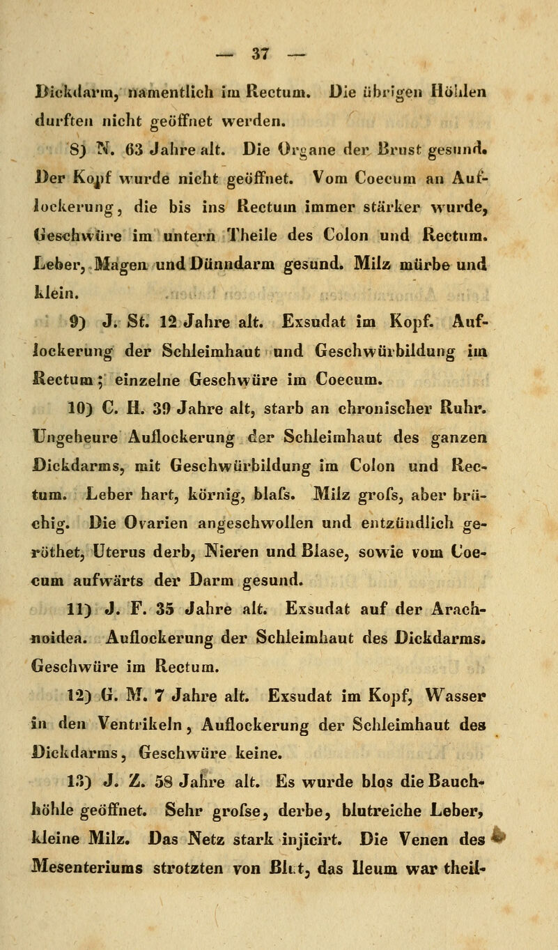 Dickdarm, namentlich im Rectum. Die übrigen Ilülilen durften nicht geöffnet werden, 8) N. 63 Jahre alt. Die Organe der 33rust gesund« Der Ko^)f wurde nicht geöffnet. Vom Coecum an Auf- lockerung, die bis ins Rectum immer stärker wurde, tieschwtire im untern Theile des Colon und Rectum. Lieber,.Mägen und Dünndarm gesund. Milz mürbe und klein. 9) J. St. 1^ Jahre alt. Exsudat im Kopf. Auf- lockerung der Schleimhaut und Geschwürbildung im Rectum; einzelne Geschwüre im Coecum. 10) C. H. 31) Jahre alt, starb an chronischer Ruhr. Ungeheure Auflockerung dar Schleimhaut des ganzen Dickdarms, mit Geschwürbildung im Colon und Rec- tum. Leber hart, körnig, blafs. Milz grofs, aber brü- chig. Die Ovarien angeschwollen und entzündlich ge- röthet, Uterus derb, Nieren und Blase, sowie vom Coe- cum aufwärts der Darm gesund. 11) J. F. 35 Jahre alt. Exsudat auf der Arach- iioidea. Auflockerung der Schleimhaut des Dickdarms. Geschwüre im Rectum. 12) G. M. 7 Jahre alt. Exsudat im Kopf, Wasser in den Ventrikeln, Auflockerung der Schleimhaut des Dickdarms, Geschwüre keine. 13) J. Z. 58 Jahre alt. Es wurde blos die Bauch- höhle geöffnet. Sehr grofse, derbe, blutreiche Leber, kleine Milz. Das Netz stark injicirt. Die Venen des ^ Mesenteriums strotzten von Bivt^ das Ueum war theil«