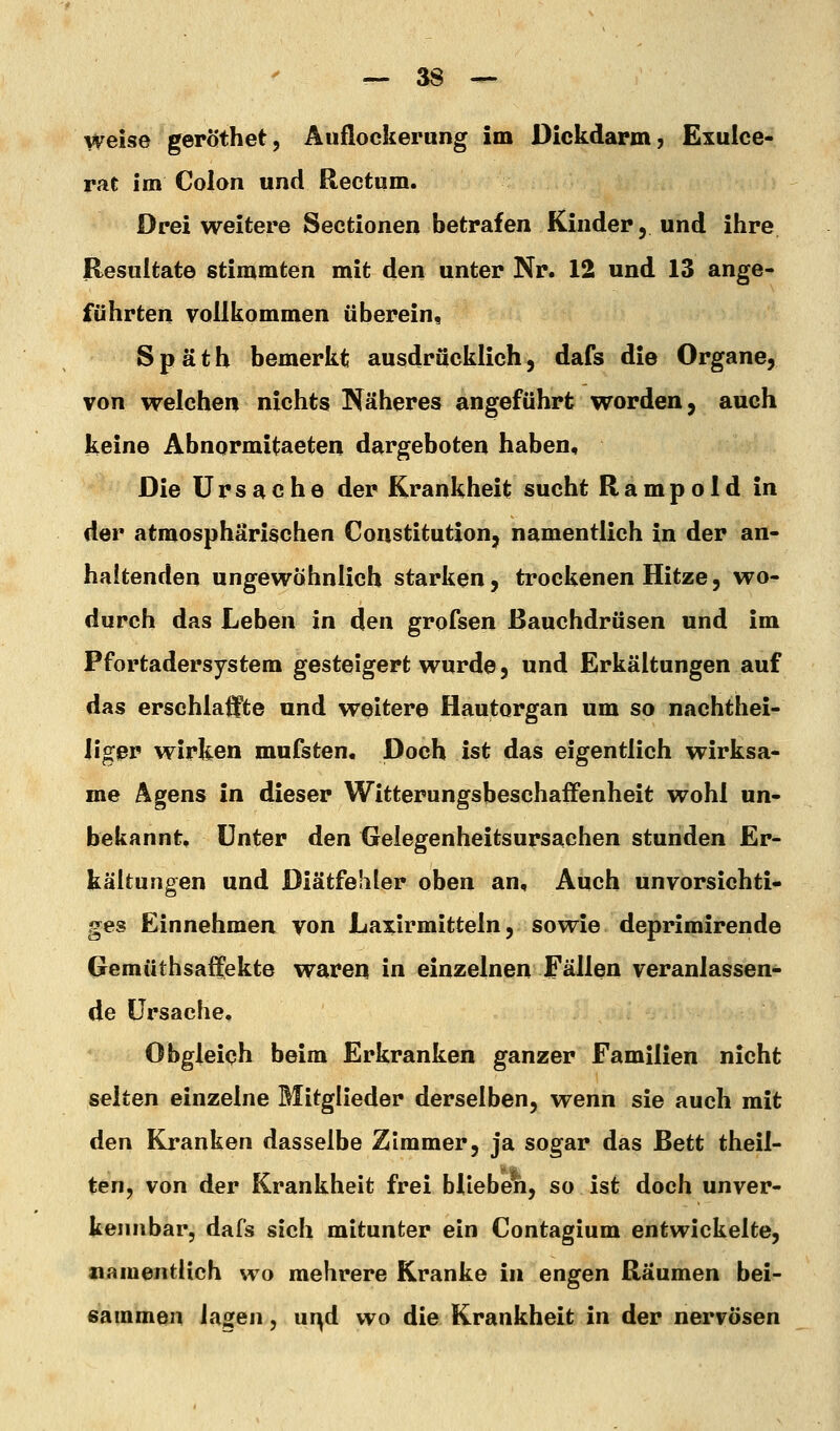 weise geröthet, Auflockerung im Dickdarm, Exulce- rat im Colon und Rectum. Drei weitere Sectionen betrafen Kinder, und ihre Hesuitate stimmten mit den unter Nr. 12 und 13 ange- führten vollkommen überein, Späth bemerkt ausdrücklich, dafs die Organe, von welchen nichts Näheres angeführt worden, auch keine Abnormitaeten dargeboten haben. Die Ursache der Krankheit sucht Rampoid in der atmosphärischen Constitution, namentlich in der an- haltenden ungewöhnlich starken, trockenen Hitze, wo- durch das Leben in den grofsen ßauchdrüsen und im Pfortadersystem gesteigert wurde, und Erkältungen auf das erschlaifte und weitere Hautorgan um so nachthei- ligjßp wirken mufsten. Doch ist das eigentlich wirksa- me Agens in dieser Witterungsbeschaffenheit wohl un- bekannt. Unter den Gelegenheitsursachen stunden Er- kältungen und Diätfehler oben an. Auch unvorsichti- ges Einnehmen von Laxirmitteln, sowie deprimirende Gemüthsaffekte waren in einzelnen Fällen veranlassen- de Ursache. Obgleich beim Erkranken ganzer Familien nicht selten einzelne Mitglieder derselben, wenn sie auch mit den Kranken dasselbe Zimmer, ja sogar das Bett theil- ten, von der Krankheit frei blieben, so ist doch unver- kennbar, dafs sich mitunter ein Contagium entwickelte, namentlich wo mehrere Kranke in engen Räumen bei- sammen lagen, ur^d wo die Krankheit in der nervösen