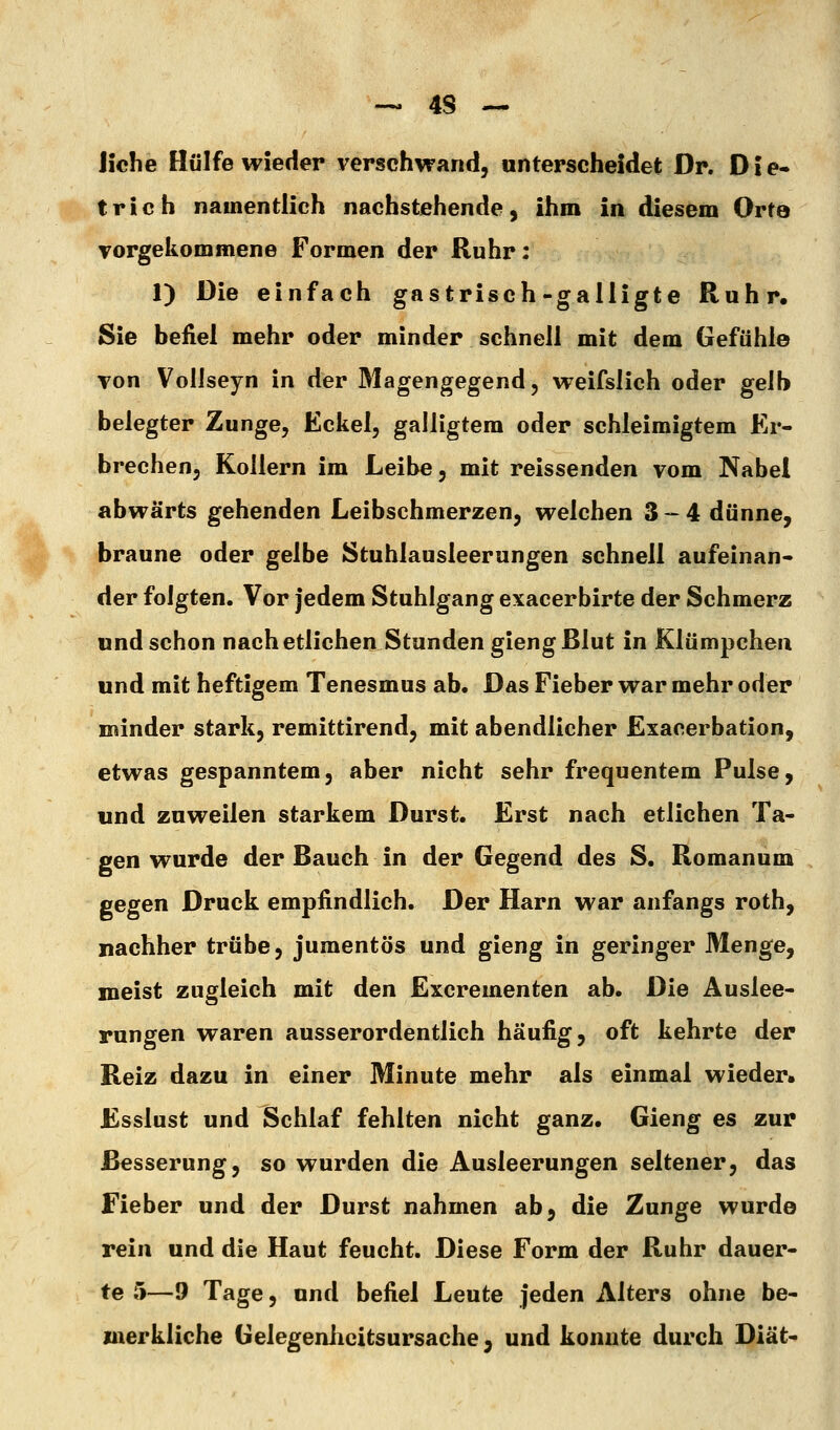 Jiche Hülfe wieder verschwand, unterscheidet Dr. Die- trich namentlich nachstehende, ihm in diesem Orto vorgekommene Formen der Ruhr: 1) Die einfach gastrisch-gailigte Ruhr, Sie befiel mehr oder minder schnell mit dem Gefühle Ton VolJseyn in der Magengegend, weifslich oder gelb belegter Zunge, Eckel, galligtem oder schleimigtem Er- brechen, Kollern im Leibe, mit reissenden vom Nabel abwärts gehenden Leibschmerzen, welchen 3-4 dünne, braune oder gelbe Stuhlausleerungen schnell aufeinan- der folgten. Vor jedem Stuhlgang exacerbirte der Schmerz und schon nach etlichen Stunden gieng Blut in Klümpchen und mit heftigem Tenesmus ab. Das Fieber war mehr oder minder stark, remittirend, mit abendlicher Exacerbation, etwas gespanntem, aber nicht sehr frequentem Pulse, und zuweilen starkem Durst. Erst nach etlichen Ta- gen wurde der Bauch in der Gegend des S. Romanum gegen Druck empfindlich. Der Harn war anfangs roth, nachher trübe, jumentös und gieng in geringer Menge, meist zugleich mit den Excrementen ab. Die Auslee- rungen waren ausserordentlich häufig, oft kehrte der Reiz dazu in einer Minute mehr als einmal wieder. Esslust und Schlaf fehlten nicht ganz. Gieng es zur Besserung, so wurden die Ausleerungen seltener, das Fieber und der Durst nahmen ab, die Zunge wurde rein und die Haut feucht. Diese Form der Ruhr dauer- te 5—9 Tage, und befiel Leute jeden Alters ohne be- inerkliche Gelegenlicitsursache, und konnte durch Diät-