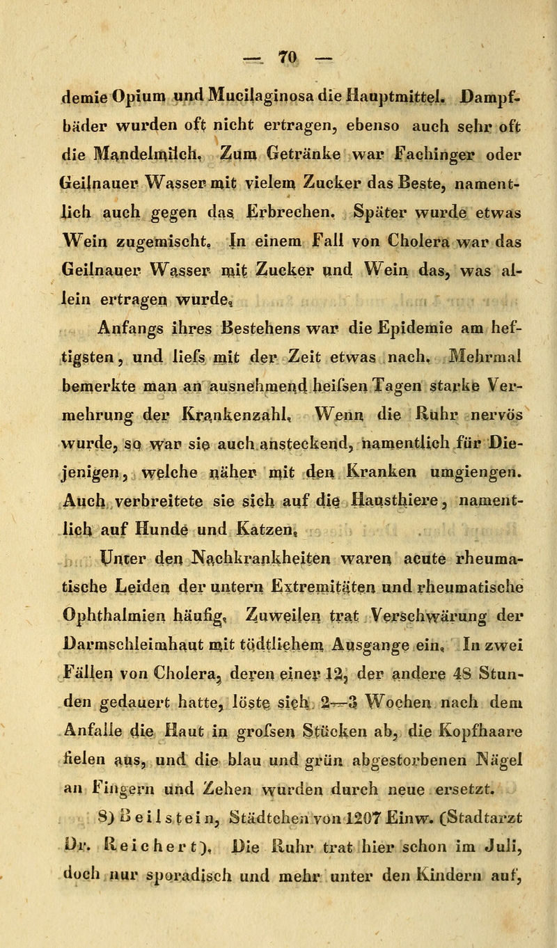 —. 7a — demie Opium und Mucilaginosa die Hauptmittel. Dampf- bäder wurden of^ nicht ertragen, ebenso auch sehr oft die Mf^ndelmiich, Zum Getränke war Fachinger oder Geilnauer Wasser-mit vielem Zucker das Beste, nament- lich aueh.^egen das Erbrechen, Später wurde etwas Wein zuge'mischt. In einem Fall von Cholera war das Geilnauer Wß^sser mit Zucker und Wein das, was al- lein ertrageil wurde» Anfangs ihres Bestehens war die Epidemie am hef- tigsten, und liefs mit der Zeit etwas nach, Blehrmal bemerkte man an ausnehmei\d[ heifsen Tagen starke Ver- mehrung der Kra,nkenzahl, Wenn die Rühr nervös wurde, ßp wa^ siß auch ansteckend, namentlich für Die- jenigen 5 welche näher mit den Kranken umgiengen. Ai|cb, verbreitete sie sich fiuf 4iö Hausthiere, nament- lich auf Hunde und Katzen, IJntßr den JNachkrankheiten waren acute rheuma- tische Leiden der untern Extremitiiten und i^heumatische Ophthalmien häufig, Z.uwßilen trat Verschwärung der Darmschleimhaut mit tcidtliehem Ausgange ein, In zwei Fällen von Cholera, deren einey 12, der andere 48 Stun- den gedauert hatte, löstß, si^h. ^l^^^ Wochen nach dem Anfalle die Haut in grofsen Stücken ab, die Kopfhaare fielen aus, und die blau und grün abgestorbenen JNägel an Fingern und Zehen wurden durch neue ersetzt. 8} Beilstein, Städtchen von 1207Einw. (Stadtarzt Dr. Reichert), Die Ruhr trat hier schon im Juli, doch nur sporadisch und mehr unter den Kindern auf,